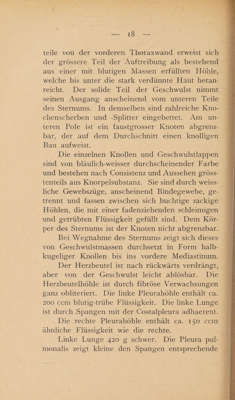 teile von der vorderen, Thoraxwand erweist sich der grössere Teil der Auftreibung als bestehend aus einer mit blutigen Massen erfüllten Höhle, welche bis unter die stark verdünnte Haut heran¬ reicht. Der solide Teil der Geschwulst nimmt seinen Ausgang anscheinend vom unteren Teile des Sternums. In demselben sind zahlreiche Kno¬ chenscherben und -Splitter eingebettet. Am un¬ teren Pole ist ein faustgrosser Knoten abgrenz- bar, der auf dem Durchschnitt einen knolligen Bau aufweist. Die einzelnen Knollen und Geschwulstlappen sind von bläulich-weisser durchscheinender Farbe und bestehen nach Consistenz und Aussehen gröss¬ tenteils aus Knorpelsubstanz. Sie sind durch weiss- liche Gewebszüge, anscheinend Bindegewebe, ge¬ trennt und fassen zwischen sich Süchtige zackige Höhlen, die mit einer fadenziehenden schleimigen und getrübten Flüssigkeit gefüllt sind. Dem Kör¬ per des Sternums ist der Knoten nicht abgrenzbar. Bei Wegnahme des Sternums zeigt sich dieses von Geschwulstmassen durchsetzt in Form halb¬ kugeliger Knollen bis ins vordere Mediastinum. Der Herzbeutel ist nach rückwärts verdrängt, aber von der Geschwulst leicht ablösbar. Die Herzbeutelhöhle ist durch fibröse Verwachsungen ganz obliteriert. Die linke Pleurahöhle enthält ca. 200 ccm blutig-trübe Flüssigkeit. Die linke Lunge ist durch Spangen mit der Costalpleura adhaerent. Die rechte Pleurahöhle enthält ca. 150 ccm ähnliche Flüssigkeit wie die rechte. Linke Lunge 420 g schwer. Die Pleura pul- monalis zeigt kleine den Spangen entsprechende