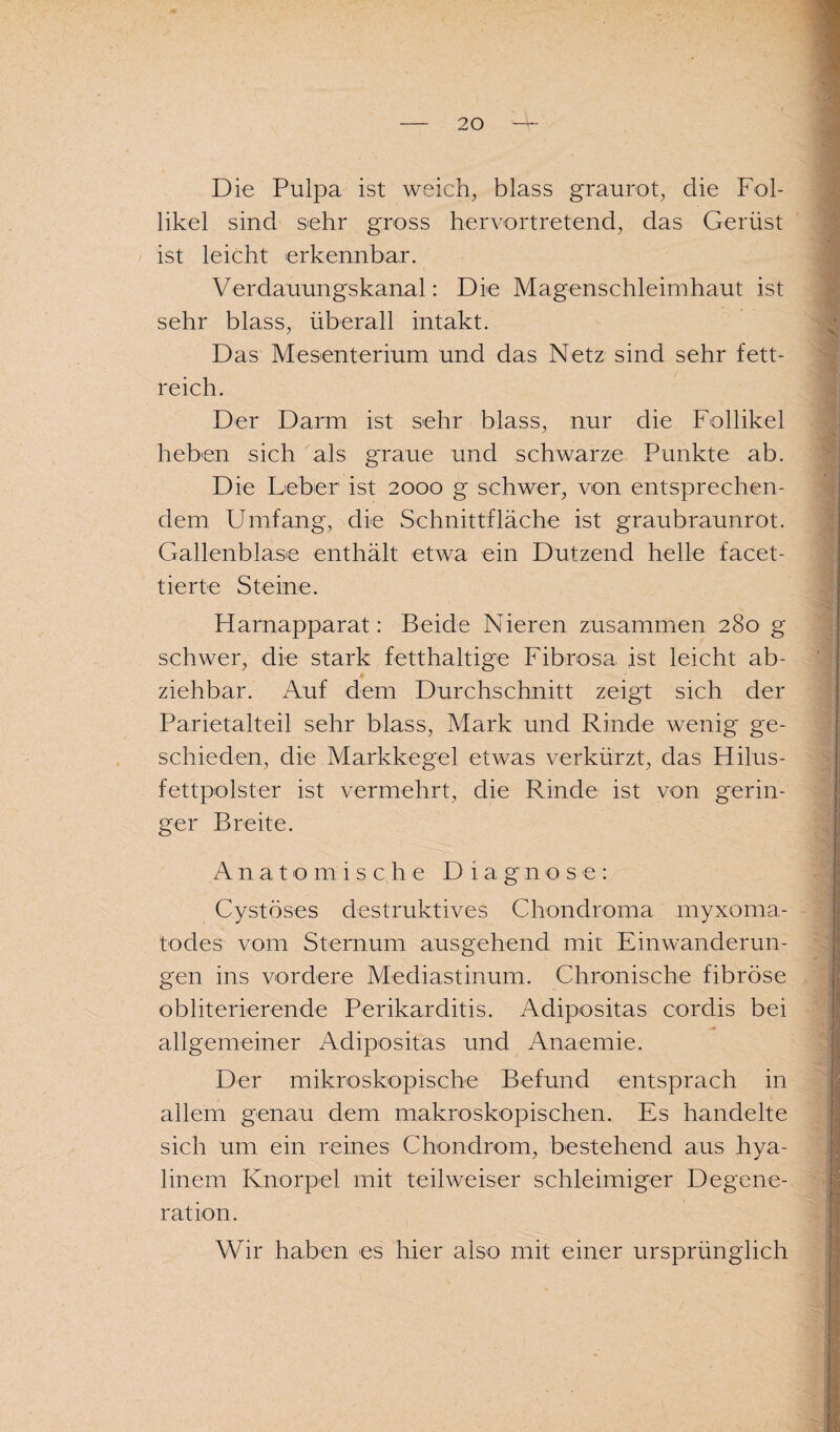 Die Pulpa ist weich, blass graurot, die Fol¬ likel sind sehr gross hervortretend, das Gerüst ist leicht erkennbar. Verdauungskanal: Die Magenschleimhaut ist sehr blass, überall intakt. Das Mesenterium und das Netz sind sehr fett¬ reich. Der Darm ist sehr blass, nur die Follikel heben sich als graue und schwarze Punkte ab. Die Leber ist 2000 g schwer, von entsprechen¬ dem Umfang, die Schnittfläche ist graubraunrot. Gallenblase enthält etwa ein Dutzend helle facet¬ tierte Steine. Harnapparat: Beide Nieren zusammen 280 g schwer, die stark fetthaltige Fibrosa ist leicht ab¬ ziehbar. Auf dem Durchschnitt zeigt sich der Parietalteil sehr blass, Mark und Rinde wenig ge¬ schieden, die Markkegel etwas verkürzt, das Hilus- fettpolster ist vermehrt, die Rinde ist von gerin¬ ger Breite. Anatomis c he Di a g n ose: Cystöses destruktives Chondroma myxoma- todes vom Sternum ausgehend mit Einwanderun¬ gen ins vordere Mediastinum. Chronische fibröse obliterierende Perikarditis. Adipositas cordis bei allgemeiner Adipositas und Anaemie. Der mikroskopische Befund entsprach in allem genau dem makroskopischen. Es handelte sich um ein reines Chondrom, bestehend aus hya¬ linem Knorpel mit teilweiser schleimiger Degene¬ ration. Wir haben es hier also mit einer ursprünglich