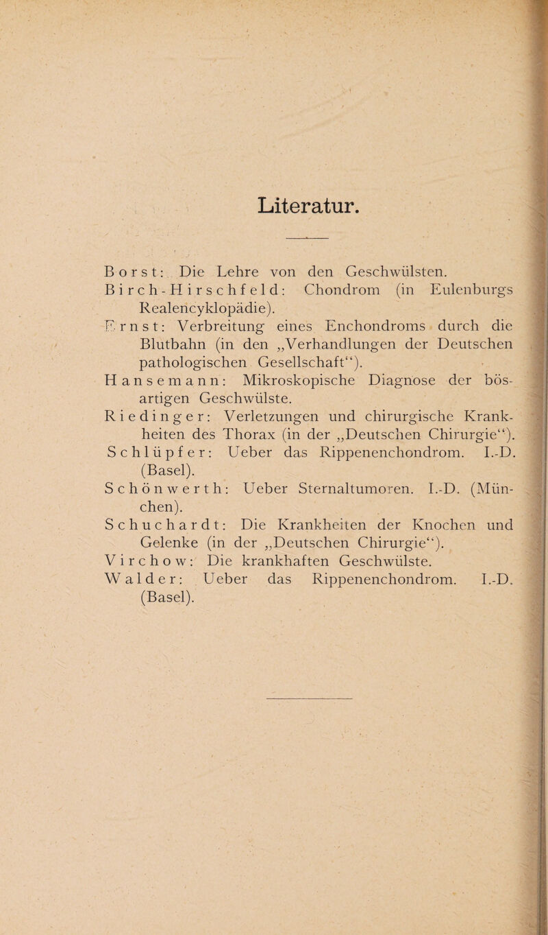 \ Literatur. Borst: Die Lehre von den Geschwülsten. Birch-Hirschfeld: Chondrom (in Eulenburgs Realencyklopädie). Ernst: Verbreitung eines Enchondroms durch die Blutbahn (in den „Verhandlungen der Deutschen pathologischen Gesellschaft“). Hanse mann: Mikroskopische Diagnose der bös¬ artigen Geschwülste. Riedinger: Verletzungen und chirurgische Krank¬ heiten des Thorax (in der „Deutschen Chirurgie“). Schlüpfer: Ueber das Rippenenchondrom. I.-D. (Basel). Schönwerth: Ueber Sternaltumoren. I.-D. (Mün¬ chen). Schuchardt: Die Krankheiten der Knochen und Gelenke (in der „Deutschen Chirurgie“). V i r c h o w : Die krankhaften Geschwülste. Wälder: Ueber das Rippenenchondrom. I.-D. (Basel).