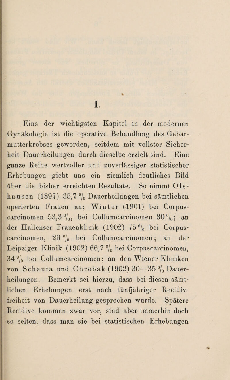 ft I. Eins der wichtigsten Kapitel in der modernen Gynäkologie ist die operative Behandlung des Gebär¬ mutterkrebses geworden, seitdem mit vollster Sicher¬ heit Dauerheilungen durch dieselbe erzielt sind. Eine ganze Reihe wertvoller und zuverlässiger statistischer Erhebungen giebt uns ein ziemlich deutliches Bild über die bisher erreichten Resultate. So nimmt Ols- hausen (1897) 35,7 °/0 Dauerheilungen bei sämtlichen operierten Frauen an; Winter (1901) bei Corpus- carcinomen 53,3 °/0, bei Collumcarcinomen 30 °/0; an der Hallenser Frauenklinik (1902) 75 °/0 bei Corpus- carcinomen, 23 °/0 bei Collumcarcinomen; an der Leipziger Klinik (1902) 66,7 °/0 bei Corpuscarcinomen, 34 °/0 bei Collumcarcinomen; an den Wiener Kliniken von Schauta und Chrobak (1902) 30—35 °/0 Dauer¬ heilungen. Bemerkt sei hierzu, dass bei diesen sämt¬ lichen Erhebungen erst nach fünfjähriger Recidiv- freiheit von Dauerheilung gesprochen wurde. Spätere Recidive kommen zwar vor, sind aber immerhin doch so selten, dass man sie bei statistischen Erhebungen