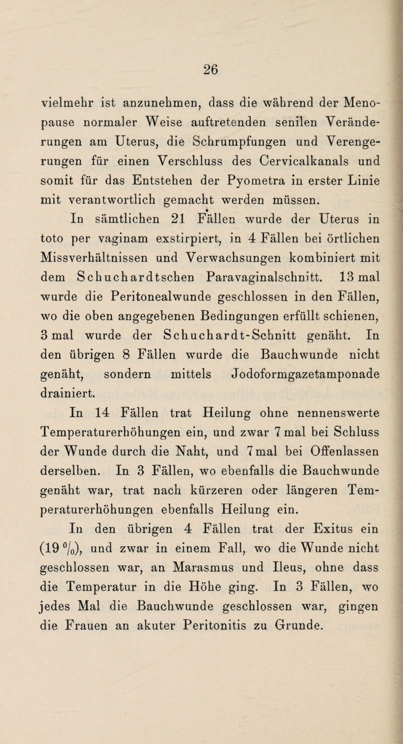 vielmehr ist anzunehmen, dass die während der Meno¬ pause normaler Weise auftretenden senilen Verände¬ rungen am Uterus, die Schrumpfungen und Verenge¬ rungen für einen Verschluss des Cervicalkanals und somit für das Entstehen der Pyometra in erster Linie mit verantwortlich gemacht werden müssen. In sämtlichen 21 Fällen wurde der Uterus in toto per vaginam exstirpiert, in 4 Fällen bei örtlichen Missverhältnissen und Verwachsungen kombiniert mit dem Schuchardtschen Paravaginalschnitt. 13 mal wurde die Peritonealwunde geschlossen in den Fällen, wo die oben angegebenen Bedingungen erfüllt schienen, 3 mal wurde der Schuchardt-Schnitt genäht. In den übrigen 8 Fällen wurde die Bauchwunde nicht genäht, sondern mittels Jodoformgazetamponade drainiert. In 14 Fällen trat Heilung ohne nennenswerte Temperaturerhöhungen ein, und zwar 7 mal bei Schluss der Wunde durch die Naht, und 7 mal bei Offenlassen derselben. In 3 Fällen, wo ebenfalls die Bauchwunde genäht war, trat nach kürzeren oder längeren Tem¬ peraturerhöhungen ebenfalls Heilung ein. In den übrigen 4 Fällen trat der Exitus ein (19 °/0), und zwar in einem Fall, wo die Wunde nicht geschlossen war, an Marasmus und Ileus, ohne dass die Temperatur in die Höhe ging. In 3 Fällen, wo jedes Mal die Bauchwunde geschlossen war, gingen die Frauen an akuter Peritonitis zu Grunde.