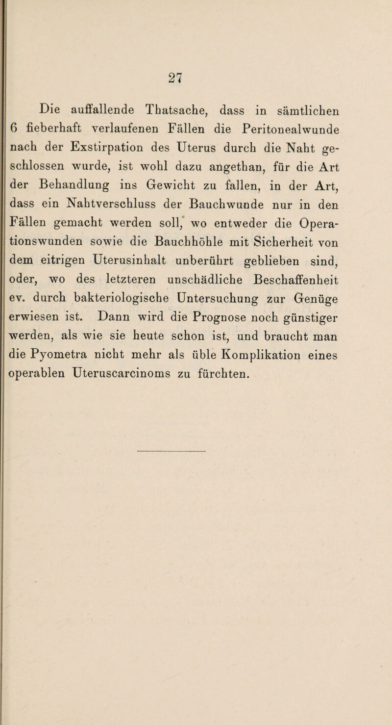 Die auffallende Thatsache, dass in sämtlichen 6 fieberhaft verlaufenen Fällen die Peritonealwunde nach der Exstirpation des Uterus durch die Naht ge¬ schlossen wurde, ist wohl dazu angethan, für die Art der Behandlung ins Gewicht zu fallen, in der Art, dass ein Nahtverschluss der Bauchwunde nur in den Fällen gemacht werden soll, wo entweder die Opera¬ tionswunden sowie die Bauchhöhle mit Sicherheit von dem eitrigen Uterusinhalt unberührt geblieben sind, oder, wo des letzteren unschädliche Beschaffenheit ev. durch bakteriologische Untersuchung zur Genüge erwiesen ist. Dann wird die Prognose noch günstiger werden, als wie sie heute schon ist, und braucht man die Pyometra nicht mehr als üble Komplikation eines operablen Uteruscarcinoms zu fürchten.