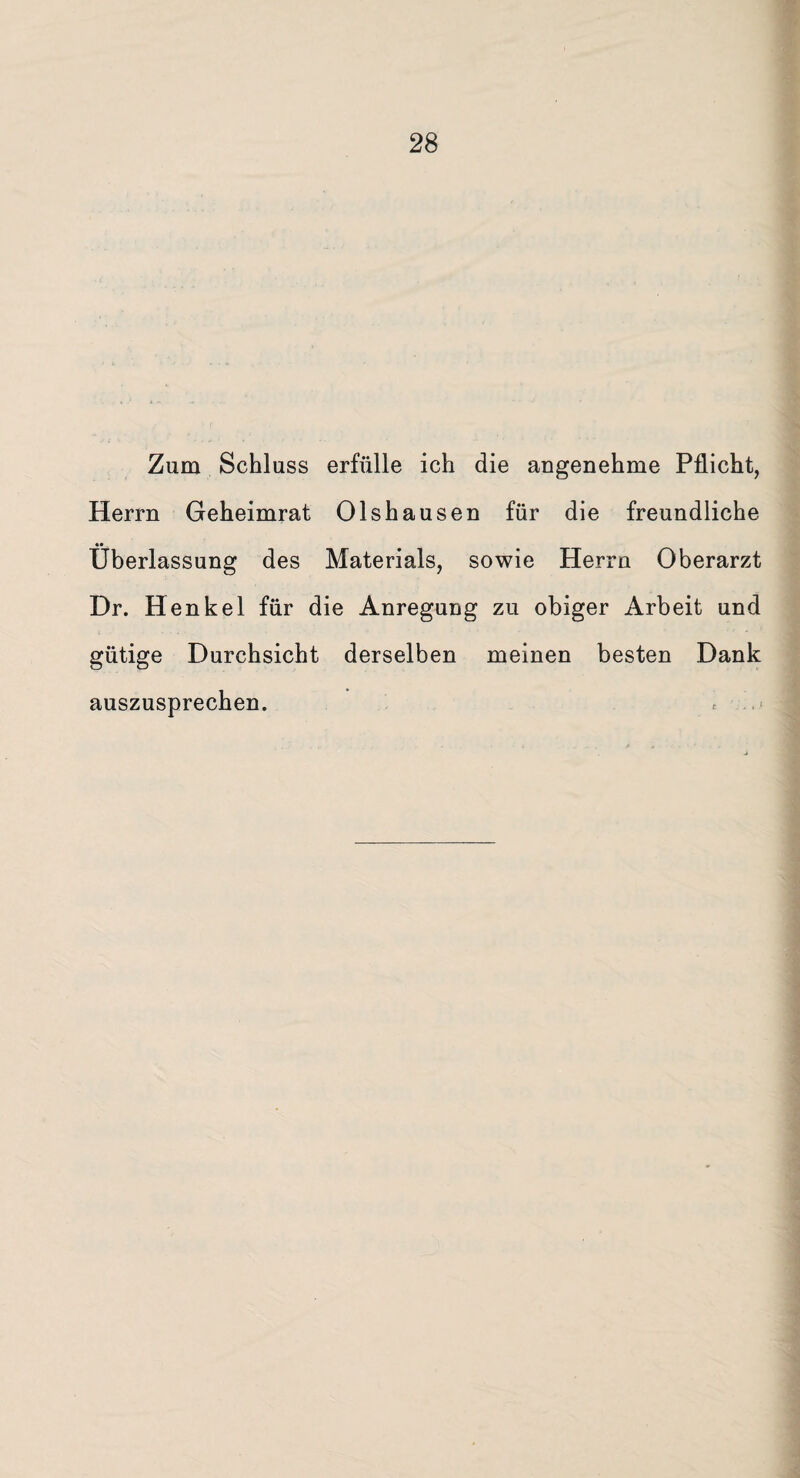 Zum Schluss erfülle ich die angenehme Pflicht, Herrn Geheimrat Olshausen für die freundliche Überlassung des Materials, sowie Herrn Oberarzt Dr. Henkel für die Anregung zu obiger Arbeit und gütige Durchsicht derselben meinen besten Dank auszusprechen. *