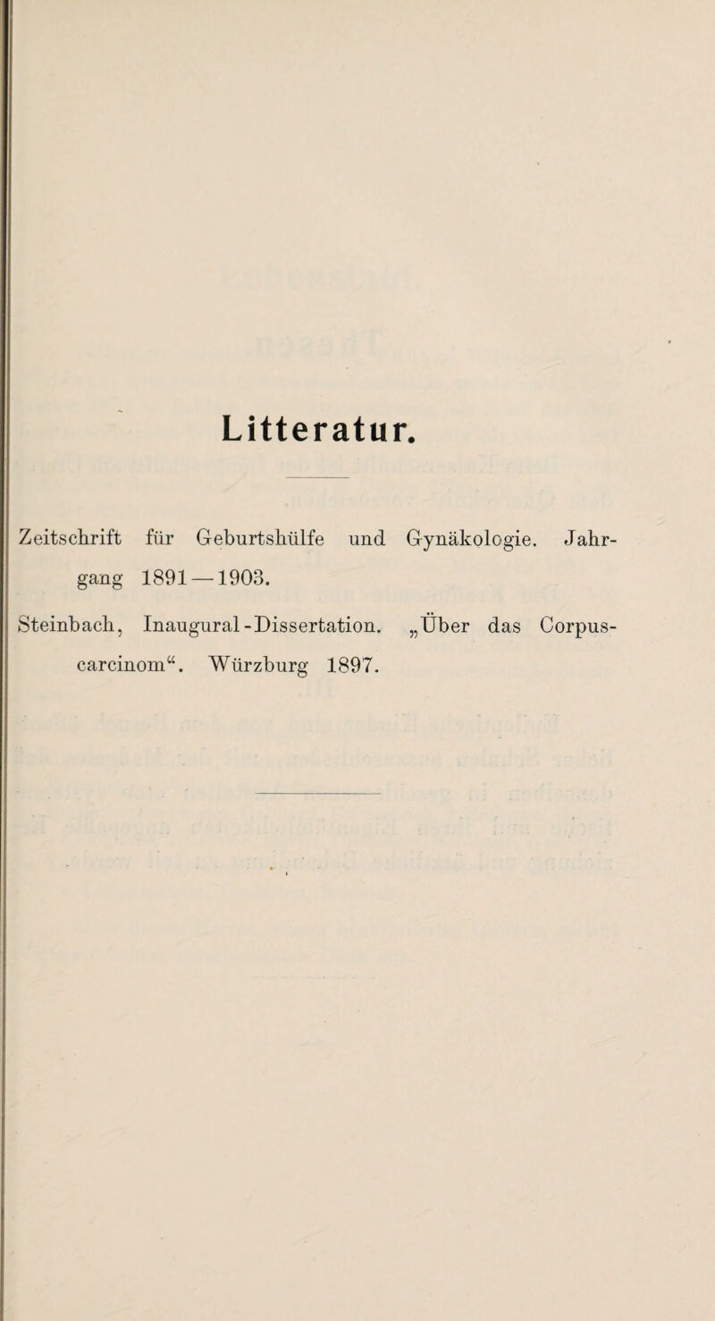 Litteratur. Zeitschrift für Geburtshülfe und Gynäkologie. Jahr gang 1891 —1903. Steinbach, Inaugural-Dissertation. „Über das Corpus carcinom“. Würzburg 1897.