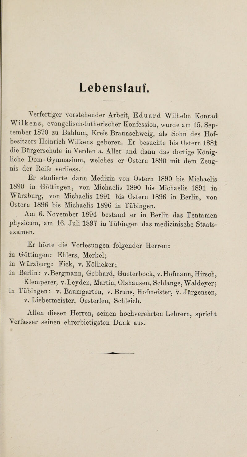 Lebenslauf. Verfertiger vorstehender Arbeit, Eduard Wilhelm Konrad Wilkens, evangelisch-lutherischer Konfession, wurde am 15. Sep¬ tember 1870 zu Bahlum, Kreis Braunschweig, als Sohn des Hof¬ besitzers Heinrich Wilkens geboren. Er besuchte bis Ostern 1881 die Bürgerschule in Verden a. Aller und dann das dortige König¬ liche Dom-Gymnasium, welches er Ostern 1890 mit dem Zeug¬ nis der Reife verliess. Er studierte dann Medizin von Ostern 1890 bis Michaelis 1890 in Göttingen, von Michaelis 1890 bis Michaelis 1891 in Würzburg, von Michaelis 1891 bis Ostern 1896 in Berlin, von Ostern 1896 bis Michaelis 1896 in Tübingen. Ö Am 6. November 1894 bestand er in Berlin das Tentamen physicum, am 16. Juli 1897 in Tübingen das medizinische Staats¬ examen. Er hörte die Vorlesungen folgender Herren: in Göttingen: Ehlers, Merkel; in Würzburg: Fick, v. Köllicker; in Berlin: v.Bergmann, Gebhard, Gueterbock, v.Hofmann, Hirsch, Klemperer, v.Leyden, Martin, Olshausen, Schlange, Waldeyer; in Tübingen: v. Baumgarten, v. Bruns, Hofmeister, v. Jürgensen, v. Liebermeister, Oesterlen, Schleich. Allen diesen Herren, seinen hochverehrten Lehrern, spricht Verfasser seinen ehrerbietigsten Dank aus.