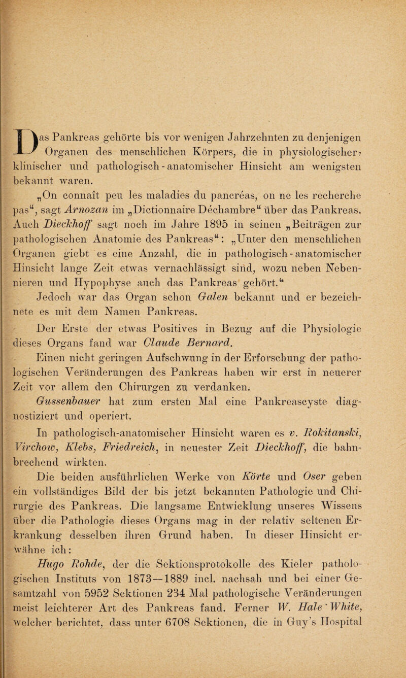 Das Pankreas gehörte bis vor wenigen Jahrzehnten zu denjenigen Organen des menschlichen Körpers, die in physiologischer? klinischer und pathologisch - anatomischer Hinsicht am wenigsten bekannt waren. „On connait peu les maladies du pancreas, on ne les recherche pasu, sagt Arnozan im „Dictionnaire Dechambre“ über das Pankreas, Auch Dieckhoff sagt noch im Jahre 1895 in seinen „Beiträgen zur pathologischen Anatomie des Pankreas“: „Unter den menschlichen Organen giebt es eine Anzahl, die in pathologisch - anatomischer Hinsicht lange Zeit etwas vernachlässigt sind, wozu neben Neben¬ nieren und Hypophyse auch das Pankreas gehört.“ Jedoch war das Organ schon Galen bekannt und er bezeich¬ nte es mit dem Namen Pankreas. Der Erste der etwas Positives in Bezug auf die Physiologie dieses Organs fand war Claude Bernard. Einen nicht geringen Aufschwung in der Erforschung der patho¬ logischen Veränderungen des Pankreas haben wir erst in neuerer Zeit vor allem den Chirurgen zu verdanken. Gussenbauer hat zum ersten Mal eine Pankreascyste diag¬ nostiziert und operiert. In pathologisch-anatomischer Hinsicht waren es v. Rökitanski, Virchow, Klebs, Friedreich, in neuester Zeit Dieckhoff, die bahn¬ brechend wirkten. Die beiden ausführlichen Werke von Körte und Oser geben ein vollständiges Bild der bis jetzt bekannten Pathologie und Chi¬ rurgie des Pankreas. Die langsame Entwicklung unseres Wissens über die Pathologie dieses Organs mag in der relativ seltenen Er¬ krankung desselben ihren Grund haben. In dieser Hinsicht er¬ wähne ich: Hugo Eohde, der die Sektionsprotokolle des Kieler patholo¬ gischen Instituts von 1873—1889 incl. nachsah und bei einer Ge¬ samtzahl von 5952 Sektionen 234 Mal pathologische Veränderungen meist leichterer Art des Pankreas fand. Ferner W. Haie AVhite, welcher berichtet, dass unter 6708 Sektionen, die in Guy s Hospital