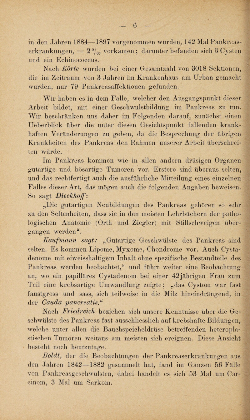 in den Jahren 1884—1897 vorgenommen wurden, 142 Mal Pankreas¬ erkrankungen, = 2°/0, vorkamen; darunter befanden sich 3 Cysten und ein Echinococcus. Nach Körte wurden bei einer Gesamtzahl von 3018 Sektionen, die im Zeitraum von 3 Jahren im Krankenhaus am Urban gemacht wurden, nur 79 Pankreasaffektionen gefunden. Wir haben es in dem Falle, welcher den Ausgangspunkt dieser Arbeit bildet, mit einer Geschwulstbildung im Pankreas zu tun. Wir beschränken uns daher im Folgenden darauf, zunächst einen Ueberblick über die unter diesen Gesichtspunkt fallenden krank¬ haften Veränderungen zu geben, da die Besprechung der übrigen Krankheiten des Pankreas den Rahmen unserer Arbeit überschrei¬ ten würde. Im Pankreas kommen wie in allen andern drüsigen Organen gutartige und bösartige Tumoren vor. Erstere sind überaus selten, und das rechtfertigt auch die ausführliche Mitteilung eines einzelnen Falles dieser Art, das mögen auch die folgenden Angaben beweisen. So sagt Dieckhoff: „Die gutartigen Neubildungen des Pankreas gehören so sehr zu den Seltenheiten, dass sie in den meisten Fehrbüchern der patho¬ logischen Anatomie (Orth und Ziegler) mit Stillschweigen über¬ gangen werden“. Kaufmann sagt: „Gutartige Geschwülste des Pankreas sind selten. Es kommen Fipome, Myxome, Chondrome vor. Auch Cvsta- denome mit eiweisshaltigem Inhalt ohne spezifische Bestandteile des Pankreas werden beobachtet,“ und führt weiter eine Beobachtung an, wo ein papilläres Cystadenom bei einer 42jährigen Frau zum Teil eine krebsartige Umwandlung zeigte; „das Cystom war fast faustgross und sass, sich teilweise in die Milz hineindrängend, in der Cauda pancreatis.u Nach Friedreich beziehen sich unsere Kenntnisse über die Ge¬ schwülste des Pankreas fast ausschliesslich auf krebshafte Bildungen, welche unter allen die Bauchspeicheldrüse betreffenden heteropla¬ stischen Tumoren weitaus am meisten sich ereignen. Diese Ansicht besteht noch heutzutage. Boldt, der die Beobachtungen der Pankreaserkrankungen aus den Jahren 1842—1882 gesammelt hat, fand im Ganzen 56 Fälle von Pankreasgeschwülsten, dabei handelt es sich 53 Mal um Car- cinom, 3 Mal um Sarkom.