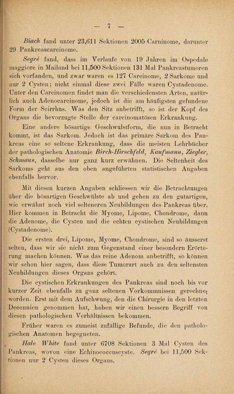 Biach fand unter 23,611 Sektionen 2005 Carninome, darunter 29 Pankreascarcinome. Segre fand, dass im Verlaufe von 19 Jahren im Ospedale maggiore in Mailand bei 11,500 Sektionen 131 Mal Pankreastumoren sich vorfanden, und zwar waren es 127 Carcinome, 2 Sarkome und nur 2 Cysten; nicht einmal diese zwei Fälle waren Cystadenome. Unter den Carcinomen findet man die verschiedensten Arten, natür¬ lich auch Adenocarcinome, jedoch ist die am häufigsten gefundene Form der Scirrhus. Was den Sitz anbetrifft, so ist der Kopf des Organs die bevorzugte Stelle der carcinomatösen Erkrankung. Eine andere bösartige Geschwulstform, die nun in Betracht kommt, ist das Sarkom. Jedoch ist das primäre Sarkom des Pan¬ kreas eine so seltene Erkrankung, dass die meisten Lehrbücher der pathologischen Anatomie Birch-Hirschfeld, Kaufmann, Ziegler, Schmaus, dasselbe nur ganz kurz erwähnen. Die Seltenheit des Sarkoms geht aus den oben angeführten statistischen Angaben ebenfalls hervor. Mit diesen kurzen Angaben schliessen wir die Betrachtungen über die bösartigen Geschwülste ab und gehen zu den gutartigen, wie erwähnt noch viel selteneren Neubildungen des Pankreas über. Hier kommen in Betracht die Myome, Lipome, Chondrome, dann die Adenome, die Cysten und die echten cystischen Neubildungen (Cystadenome). Die ersten drei, Lipome, Myome, Chondrome, sind so äusserst selten, dass wir sie nicht zum Gegenstand einer besondern Erörte¬ rung machen können. Was das reine Adenom anbetrifft, so können Avir schon hier sagen, dass diese Tumorart auch zu den seltensten Neubildungen dieses Organs gehört. Die cystischen Erkrankungen des Pankreas sind noch bis vor kurzer Zeit ebenfalls zu ganz seltenen Vorkommnissen gerechnet worden. Erst mit dem Aufschwung, den die Chirurgie in den letzten Decennien genommen hat, haben wir einen bessern Begriff von diesen pathologischen Verhältnissen bekommen. Früher waren es zumeist zufällige Befunde, die den patholo¬ gischen Anatomen begegneten. Hole White fand unter 6708 Sektionen 3 Mal Cysten des Pankreas, wovon eine Echinococcuscyste. Segre bei 11,500 Sek¬ tionen nur 2 Cysten dieses Organs.