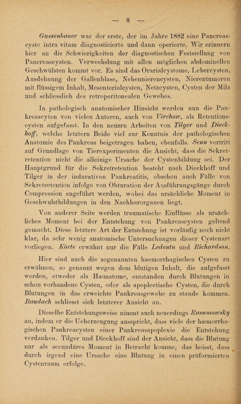 Gussenbauer war der erste, der im Jahre 1882 eine Pancreas- cyste intra vitam diagnosticierte und dann operierte. Wir erinnern hier an die Schwierigkeiten der diagnostischen Feststellung von Pancreascysten. Verwechslung mit allen möglichen abdominellen Geschwülsten kommt vor. Es sind das Orarialeystome, Lebercysten, Ausdehnung der Gallenblase, Nebennierencysten, Nierentumoren mit flüssigem Inhalt, Mesenterialcysten, Netzcysten, Cysten der Milz und schliesslieh des retroperitonealen Gewebes. In pathologisch anatomischer Hinsicht werden nun die Pan- kreascyten von vielen Autoren, auch von Virchow, als Retentions¬ cysten aufgefasst. In den neuern Arbeiten von Tilger und Dieck- hoff, welche letztem Beide viel zur Kenntnis der pathologischen Anatomie des Pankreas beigetragen haben, ebenfalls. Senn vertritt auf Grundlage von Tierexperimenten die Ansicht, dass die Sekret¬ retention nicht die alleinige Ursache der Cystenbildung sei. Der Hauptgrund für die Sekretretention besteht nach Dieckhoff und Tilger in der indurativen Pankreatitis, obschon auch Fälle von Sekretretention infolge von Obturation der Ausführungsgänge durch Compression angeführt werden, wobei das ursächliche Moment in Geschwulstbildungen in den Nachbarorganen liegt. Von anderer Seite werden traumatische Einflüsse als ursäch¬ liches Moment bei der Entstehung von Pankreascysten geltend gemacht. Diese letztere Art der Entstehung ist vorläufig noch nicht klar, da sehr wenig anatomische Untersuchungen dieser Cystenart vorliegen. Körte erwähnt nur die Fälle Ledentu und Richardson. Hier sind auch die sogenannten haemorrhagischen Cysten zu erwähnen, so genannt wegen dem blutigen Inhalt, die aufgefasst werden, etweder als Hsematome, entstanden durch Blutungen in schon vorhandene Cysten, oder als apoplectische Cysten, die durch Blutungen in das erweichte Pankreasgewebe zu stände kommen. Baudach schliesst sich letzterer Ansicht an. Dieselbe Entstehungsweise nimmt auch neuerdings Rasumowskij an, indem er die Ueberzeugung ausspricht, dass viele der hsemorrha- gischen Pankreacysten einer Pankreasapoplexie die Entstehung verdanken. Tilger und Dieckhoff sind der Ansicht, dass die Blutung nur als secundäres Moment in Betracht komme, das heisst, dass durch irgend eine Ursache eine Blutung in einen präformiertcn Cystenraum erfolge.