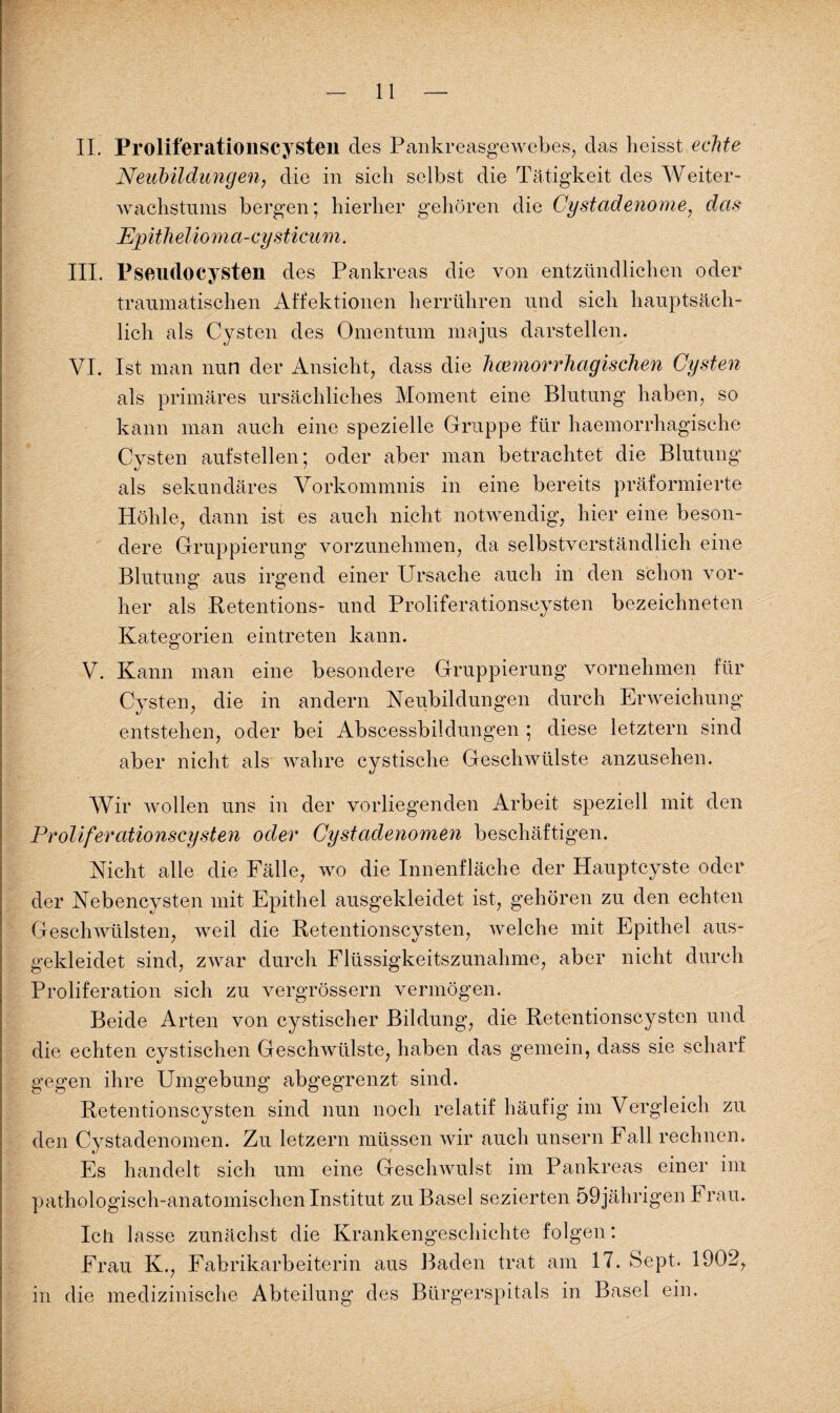 II. Proliferationscysten des Pankreasgewebes, das heisst echte Neubildungen, die in sich selbst die Tätigkeit des Weiter¬ wachstums bergen ; hierher gehören die Cystcidenome, das Epitlielioma-cy stimm. III. Psendocysten des Pankreas die von entzündlichen oder traumatischen Affektionen herrühren und sich hauptsäch¬ lich als Cysten des Omentum majus darstellen. VI. Ist man nun der Ansicht, dass die hämorrhagischen Cysten als primäres ursächliches Moment eine Blutung haben, so kann man auch eine spezielle Gruppe für haemorrhagische Cysten aufstellen; oder aber man betrachtet die Blutung als sekundäres Vorkommnis in eine bereits präformierte Höhle, dann ist es auch nicht notwendig, hier eine beson¬ dere Gruppierung vorzunehmen, da selbstverständlich eine Blutung aus irgend einer Ursache auch in den schon vor¬ her als Retentions- und Proliferationscysten bezeichneten Kategorien eintreten kann. V. Kann man eine besondere Gruppierung vornehmen für Cysten, die in andern Neubildungen durch Erweichung entstehen, oder bei Abscessbildungen ; diese letztem sind aber nicht als wahre cystische Geschwülste anzusehen. Wir Avollen uns in der vorliegenden Arbeit speziell mit den Proliferationscysten oder Cystadenomen beschäftigen. Nicht alle die Fälle, wo die Innenfläche der Hauptcyste oder der Nebencysten mit Epithel ausgekleidet ist, gehören zu den echten Geschwülsten, weil die Retentionscysten, welche mit Epithel aus¬ gekleidet sind, zwar durch Flüssigkeitszunahme, aber nicht durch Proliferation sich zu vergrössern vermögen. Beide Arten von cystischer Bildung, die Retentionscysten und die echten cystischen Geschwülste, haben das gemein, dass sie scharf gegen ihre Umgebung abgegrenzt sind. Retentionscysten sind nun noch relatif häufig im Vergleich zu t) den Cystadenomen. Zu letzern müssen wir auch unsern Fall rechnen. Es handelt sich um eine Geschwulst im Pankreas einer im pathologisch-anatomischen Institut zu Basel sezierten 59jährigen h rau. Ich lasse zunächst die Krankengeschichte folgen: Frau K., Fabrikarbeiterin aus Baden trat am 17. Sept. 1902, in die medizinische Abteilung des Bürgerspitals in Basel ein.