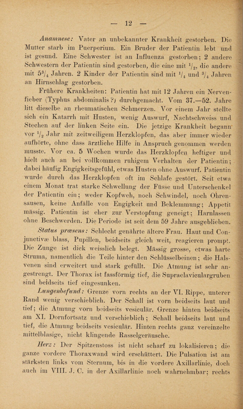 Anamnese: Vater an unbekannter Krankheit gestorben. Die Mutter starb im Puerperium. Ein Bruder der Patientin lebt und ist gesund. Eine Schwester ist an Influenza gestorben ; 2 andere Schwestern der Patientin sind gestorben, die eine mit 1/2, die andere mit 53/4 Jahren. 2 Kinder der Patientin sind mit 1/4 und 3/4 Jahren an Hirnschlag gestorben. Frühere Krankheiten: Patientin hat mit 12 Jahren ein Nerven¬ fieber (Typhus abdominalis ?) durchgemacht. Vom 37.—52. Jahre litt dieselbe an rheumatischen Schmerzen. Vor einem Jahr stellte sich ein Katarrh mit Husten, wenig Auswurf, Nachtschweiss und Stechen auf der linken Seite ein. Die jetzige Krankheit begann vor 1I2 Jahr mit zeitweiligem Herzklopfen, das aber immer wieder aufhörte, ohne dass ärztliche Hilfe in Anspruch genommen werden musste. Vor ca. 5 Wochen wurde das Herzklopfen heftiger und hielt auch an bei vollkommen ruhigem Verhalten der Patientin; dabei häufig Engigkeitsgefühl, etwas Husten ohne Auswurf. Patientin wurde durch das Herzklopfen oft im Schlafe gestört. Seit etwa einem Monat trat starke Schwellung der Fiisse und Unterschenkel der Patientin ein; weder Kopfweh, noch Schwindel, noch Ohren¬ sausen, keine Anfälle von Engigkeit und Beklemmung; Appetit mässig. Patientin ist eher zur Verstopfung geneigt; Harnlassen ohne Beschwerden. Die Periode ist seit dem 59 Jahre ausgeblieben. Status praesens: Schlecht genährte ältere Frau. Haut und Con¬ junctivae blass, Pupillen, beidseits gleich weit, reagieren prompt. Die Zung’e ist dick weisslieh belegt. Mässig grosse, etwas harte Struma, namentlich die Peile hinter den Schlüsselbeinen; die Hals¬ venen sind erweitert und stark gefüllt. Die Atmung ist sehr an¬ gestrengt. Der Thorax ist fassförmig tief, die Supraclaviculargruben sind beidseits tief eingesunken. Lungenbefund: Grenze vorn rechts an der VI. Rippe, unterer Rand wenig verschieblich. Der Schall ist vorn beidseits laut und tief; die Atmung vorn beidseits vesiculär, Grenze hinten beidseits am XL Dornfortsatz und verschieblich ; Schall beidseits laut und tief, die Atmung beidseits vesiculär. Hinten rechts ganz vereinzelte mittelblasige, nicht klingende Rasselgeräusche. Herz: Der Spitzenstoss ist nicht scharf zu lokalisieren; die ganze vordere Thoraxwand wird erschüttert. Die Pulsation ist am stärksten links vom Sternum, bis in die vordere Axillarlinie, doch auch im VIII. J. C. in der Axillarlinie noch wahrnehmbar; rechts