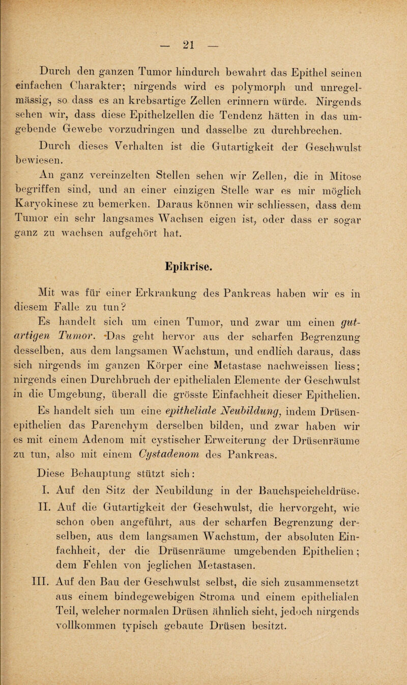 Durch den ganzen Tumor hindurch bewahrt das Epithel seinen einfachen Charakter; nirgends wird es polymorph und unregel¬ mässig’, so dass es an krebsartige Zellen erinnern würde. Nirgends sehen wir, dass diese Epithelzellen die Tendenz hätten in das um¬ gebende Gewebe vorzudringen und dasselbe zu durchbrechen. Durch dieses Verhalten ist die Gutartigkeit der Geschwulst bewiesen. An ganz vereinzelten Stellen sehen wir Zellen, die in Mitose begriffen sind, und an einer einzigen Stelle war es mir möglich Karyokinese zu bemerken. Daraus können wir schliessen, dass dem Tumor ein sehr langsames Wachsen eigen ist, oder dass er sogar ganz zu wachsen aufgehört hat. Epikrise. Mit was für einer Erkrankung des Pankreas haben wir es in diesem Falle zu tun? Es handelt sich um einen Tumor, und zwar um einen gut¬ artigen Tumor. -Das geht hervor aus der scharfen Begrenzung desselben, aus dem langsamen Wachstum, und endlich daraus, dass sich nirgends im ganzen Körper eine Metastase nachweissen Hess; nirgends einen Durchbruch der epithelialen Elemente der Geschwulst in die Umgebung, überall die grösste Einfachheit dieser Epithelien. Es handelt sich um eine epitheliale Neubildung, indem Drtisen- epithelien das Parenchym derselben bilden, und zwar haben wir es mit einem Adenom mit cystischer Erweiterung der Drüsenräume zu tun, also mit einem Cystadenom des Pankreas. Diese Behauptung stützt sich : I. Auf den Sitz der Neubildung in der Bauchspeicheldrüse. II. Auf die Gutartigkeit der Geschwulst, die hervorgeht, wie schon oben angeführt, aus der scharfen Begrenzung der¬ selben, aus dem langsamen Wachstum, der absoluten Ein¬ fachheit, der die Drüsenräume umgebenden Epithelien; dem Fehlen von jeglichen Metastasen. III. Auf den Bau der Geschwulst selbst, die sich zusammensetzt aus einem bindegewebigen Stroma und einem epithelialen Teil, welcher normalen Drüsen ähnlich sieht, jedoch nirgends vollkommen typisch gebaute Drüsen besitzt.