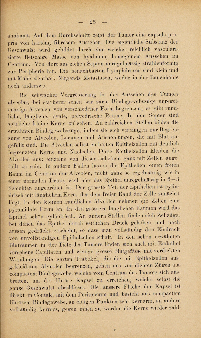 annimmt. Auf dem Durchschnitt zeigt der Tumor eine capsula pro- pria von hartem, fibrösem Aussehen. Die eigentliche Substanz der Geschwulst wird gebildet durch eine weiche, reichlich vasculari- sierte fleischige Masse von hyalinem, homogenem Aussehen im Centrum. Von dort aus ziehen Septen unregelmässig strahlenförmig zur Peripherie hin. Die benachbarten Lymphdrüsen sind klein und mit Mühe sichtbar. Nirgends Metastasen, weder in der Bauchhöhle noch anderswo. Bei schwacher Vergrösserung ist das Aussehen des Tumors alveolär, bei stärkerer sehen wir zarte Bindegewebszüge unregel¬ mässige Alveolen von verschiedener Form begrenzen; es gibt rund¬ liche, längliche, ovale, polyedrische Räume, In den Septen sind spärliche kleine Kerne zu sehen. An zahlreichen Stellen bilden die erwähnten Bindegewebszüge, indem sie sich vereinigen zur Begren¬ zung von Alveolen, Lacunen und Aushöhlungen, die mit Blut an¬ gefüllt sind. Die Alveolen selbst enthalten Epithelzellen mit deutlich begrenztem Kerne und Nucleolen. Diese Epithelzellen kleiden die Alveolen aus; einzelne von diesen scheinen ganz mit Zellen unge¬ füllt zu sein. In andern Fällen lassen die Epithelien einen freien Raum im Centrum der Alveolen, nicht ganz so regelmässig wie in einer normalen Drüse, weil hier das Epithel unregelmässig in 2 —3 Schichten angeordnet ist. Der grösste Teil der Epithelien ist cylin- drisch mit länglichem Kern, der dem freien Rand der Zelle zunächst liee’t. In den kleinen rundlichen Alveolen nehmen die Zellen eine O pyramidale Form an. In den grossem länglichen Räumen an nd das Epithel schön cylindrisch. An andern Stellen finden sich Zellzüge, bei denen das Epithel durch seitlichen Druck gehoben und nach aussen gedrückt erscheint, so dass man vollständig den Eindruck von unvollständigen Epithelzellen erhält. In den schon erwähnten Bluträumen in der Tiefe des Tumors finden sich auch mit Endothel versehene Capillaren und wenige grosse Blutgefässe mit verdickten Wandungen. Die zarten Trabekel, die die mit Epithelzellen aus¬ gekleideten Alveolen begrenzen, gehen aus von dichten Zügen aus compactem Bindegewebe, welche vom Centrum des Tumors sich aus¬ breiten, um die fibröse Kapsel zu erreichen, welche selbst die ganze Geschwulst abschliesst. Die äussere Fläche der Kapsel ist direkt in Contakt mit dem Peritoneum und besteht aus compactem fibrösem Bindegewebe, an einigen Punkten sehr kernarm, an andern vollständig kernlos, gegen innen zu werden die Kerne wiedei zahT