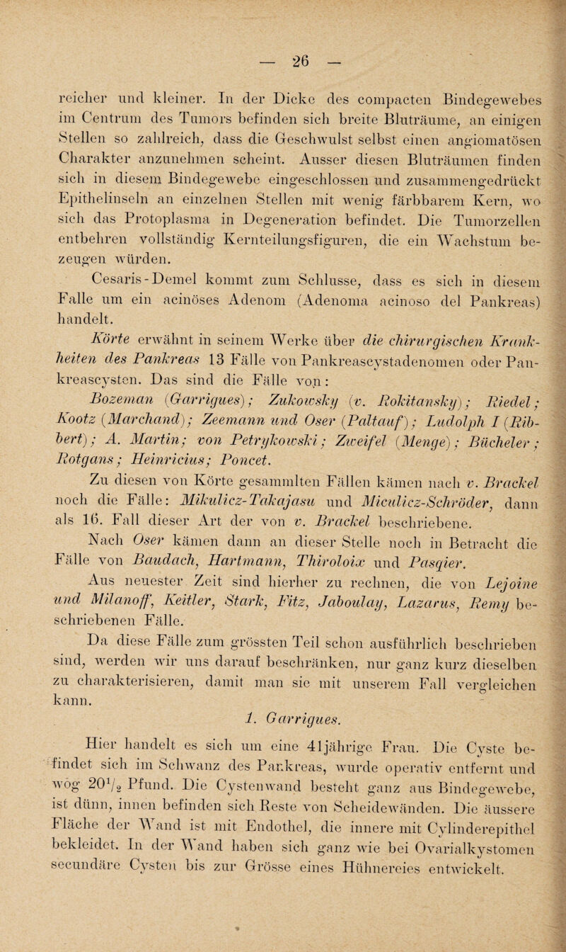 reicher und kleiner. In der Dicke des compacten Bindegewebes im Centrnm des Tumors befinden sich breite Bluträume, an einigen Stellen so zahlreich, dass die Geschwulst selbst einen angiomatösen Charakter anzunehmen scheint. Ausser diesen Bluträumen finden sich in diesem Bindegewebe eingeschlossen und zusammengedrückt Epithelinseln an einzelnen Stellen mit wenig färbbarem Kern, wo sich das Protoplasma in Degeneration befindet. Die Tumorzellen entbehren vollständig Kernteilungsfiguren, die ein Wachstum be¬ zeugen würden. Cesaris-Demel kommt zum Schlüsse, dass es sich in diesem Falle um ein acinöses Adenom (Adenoma acinoso del Pankreas) handelt. Körte erwähnt in seinem Werke über die chirurgischen Krank¬ heiten des Pankreas 13 Fälle von Pankreascystadenomen oder Pan- kreascysten. Das sind die Fälle vop : Bozemcin {Garrigues); Zukowsky {v. Rokitansky); Riedel; Kootz (.Marchand); Zeemann und Oser {Paltauf); Ludolph I {Bib¬ bert); Ä. Martin; von Petrykowski; Zweifel {Menge); Bucheier; Rotgans; Heinricius; Poncet. Zu diesen von Körte gesammlten Fällen kämen nach v. Brackei noch die Fälle: Mikulicz-Takajasu und Miculicz-Schröder, dann als 16. Fall dieser Art der von v. Brackei beschriebene. Nach Oser kämen dann an dieser Stelle noch in Betracht die Fälle von Baudach, Hartmann, Thiroloix und Pasqier. Aus neuester Zeit sind hierher zu rechnen, die von Lejoine und Milano ff, Keitler, Stark, Fitz, Jaboulay, Lazarus, Remy be¬ schriebenen Fälle. Da diese Fälle zum grössten Teil schon ausführlich beschrieben sind, werden wir uns darauf beschränken, nur ganz kurz dieselben zu charakterisieren, damit man sie mit unserem Fall vergleichen kann. 1. Garrigues. Hier handelt es sich um eine 41jährige Frau. Die Cyste be¬ findet sich im Schwanz des Pankreas, wurde operativ entfernt und wog 20 1f2 Pfund. Die Cysten wand besteht ganz aus Bindegewebe, ist dünn, innen befinden sich Beste von Scheidewänden. Die äussere I lache der A and ist mit Endothel, die innere mit Cylinderepithel bekleidet. In der A and haben sich ganz wie bei Ovarialkystomen zur Grösse eines Hühnereies entwickelt.