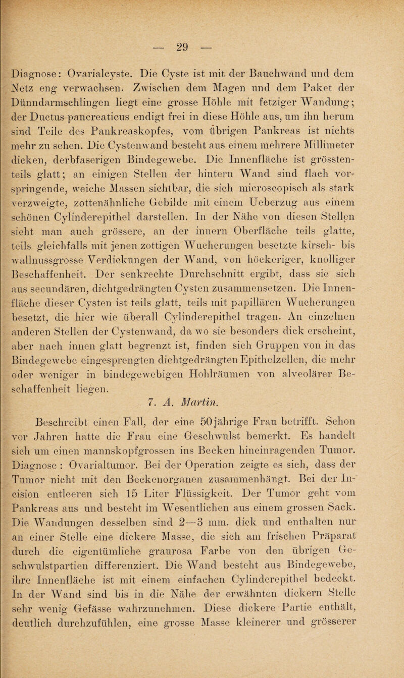 Diagnose: Ovarialcyste. Die Cyste ist mit cler Bauchwand und dem Netz eng verwachsen. Zwischen dem Magen und dem Paket der Dünndarmschlingen liegt eine grosse Höhle mit fetziger Wandung; der Ductus pancreaticus endigt frei in diese Höhle aus, um ihn herum sind Teile des Pankreaskopfes, vom übrigen Pankreas ist nichts mehr zu sehen. Die Cystenwand besteht aus einem mehrere Millimeter dicken, derbfaserigen Bindegewebe. Die Innenfläche ist grössten¬ teils glatt; an einigen Stellen der hintern Wand sind flach vor¬ springende, weiche Massen sichtbar, die sich microscopisch als stark verzweigte, zottenähnliche Gebilde mit einem Ueberzug aus einem schönen Cylinderepithel darstellen. In der Nähe von diesen Stellen sieht man auch grössere, an der innern Oberfläche teils glatte, teils gleichfalls mit jenen zottigen Wucherungen besetzte kirsch- bis wallnussgrosse Verdickungen der Wand, von höckeriger, knolliger Beschaffenheit. Der senkrechte Durchschnitt ergibt, dass sie sich aus secundären, dichtgedrängten Cvsten zusammensetzen. Die Innen- fläche dieser Cysten ist teils glatt, teils mit papillären Wucherungen besetzt, die hier wie überall Cylinderepithel tragen. An einzelnen anderen Stellen der Cystenwand, da wo sie besonders dick erscheint, aber nach innen glatt begrenzt ist, finden sich Gruppen von in das Bindegewebe eingesprengten dichtgedrängtenEpithelzellen, die mehr oder weniger in bindegewebigen Hohlräumen von alveolärer Be¬ schaffenheit liegen. 7. A. Martin. Beschreibt einen Fall, der eine 50jährige Frau betrifft. Schon vor Jahren hatte die Frau eine Geschwulst bemerkt. Es handelt sich um einen mannskopfgrossen ins Becken hineinragenden Tumor. Diagnose : Ovarialtumor. Bei der Operation zeigte es sich, dass der Tumor nicht mit den Beckenorganen zusammenhängt. Bei der In- cision entleeren sich 15 Liter Flüssigkeit. Der Tumor geht vom Pankreas aus und besteht im Wesentlichen aus einem grossen Sack. Die Wandungen desselben sind 2 — 3 mm. dick und enthalten nur an einer Stelle eine dickere Masse, die sich am frischen Präparat durch die eigentümliche graurosa Farbe von den übrigen Ge¬ schwulstpartien differenziert. Die Wand besteht aus Bindegewebe, ihre Innenfläche ist mit einem einfachen Cylinderepithel bedeckt. In der Wand sind bis in die Nähe der erwähnten dickem Stelle sehr wenig Gefässe wahrzunehmen. Diese dickere Partie enthält, deutlich durchzufühlen, eine grosse Masse kleinerer und grösserer