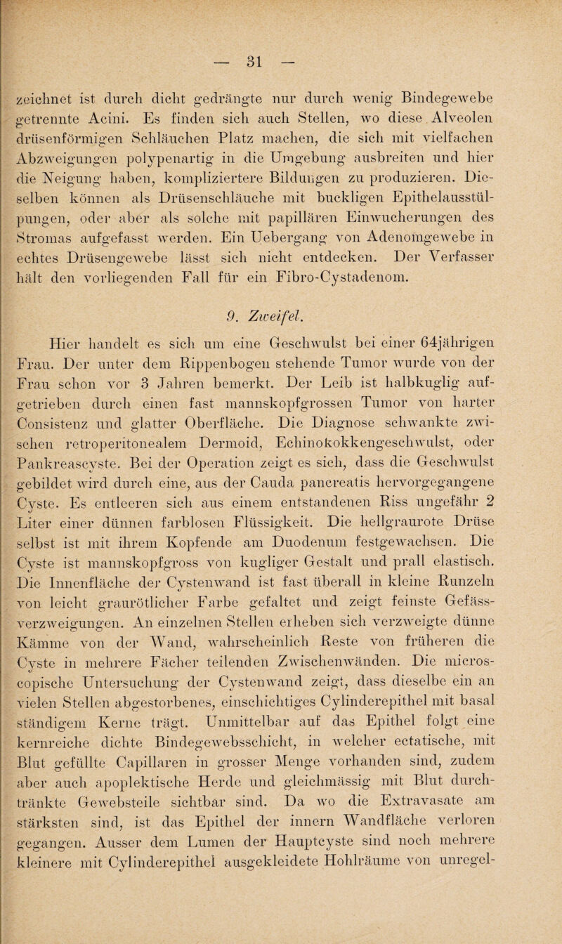 —- ol — zeichnet ist durch dicht gedrängte nur durch wenig Bindegewebe getrennte Acini. Es finden sich auch Stellen, wo diese Alveolen drüsenförmigen Schläuchen Platz machen, die sich mit vielfachen Abzweigungen polypenartig in die Umgebung ausbreiten und hier die Neigung haben, kompliziertere Bildungen zu produzieren. Die¬ selben können als Drüsenschläuche mit buckligen Epithelausstül¬ pungen, oder aber als solche mit papillären Einwucherungen des Stromas aufgefasst werden. Ein Uebergang von Adenomgewebe in echtes Drüsengewebe lässt sich nicht entdecken. Der Verfasser hält den vorliegenden Fall für ein Fibro-Cystadenom. 9. Zweifel. Hier handelt es sich um eine Geschwulst bei einer 64jährigen Frau. Der unter dem Rippenbogen stehende Tumor wurde von der Frau schon vor 3 Jahren bemerkt. Der Leib ist halbkuglig auf¬ getrieben durch einen fast mannskopfgrossen Tumor von harter Consistenz und glatter Oberfläche. Die Diagnose schwankte zwi¬ schen retroperitonealem Dermoid, Echinokokkengeschwulst, oder Pankreascyste. Bei der Operation zeigt es sich, dass die Geschwulst gebildet wird durch eine, aus der Cauda pancreatis hervorgegangene Cyste. Es entleeren sich aus einem entstandenen Riss ungefähr 2 Liter einer dünnen farblosen Flüssigkeit. Die hellgraurote Drüse selbst ist mit ihrem Kopfende am Duodenum festgewachsen. Die Cyste ist mannskopfgross von kugliger Gestalt und prall elastisch. Die Innenfläche der Cystenwand ist fast überall in kleine Runzeln von leicht graurötlicher Farbe gefaltet und zeigt feinste Gefäss- verzweigungen. An einzelnen Stellen erheben sich verzweigte dünne Kämme von der Wand, wahrscheinlich Reste von früheren die Cyste in mehrere Fächer teilenden Zwischenwänden. Die micros- copische Untersuchung der Cystenwand zeigt, dass dieselbe ein an vielen Stellen abgestorbenes, einschichtiges Cylinderepithel mit basal ständigem Kerne trägt. Unmittelbar auf das Epithel folgt eine kernreiche dichte Bindege websschicht, in welcher ectatische, mit Blut gefüllte Capillaren in grosser Menge vorhanden sind, zudem aber auch apoplektische Herde und gleichmässig mit Blut durch¬ tränkte Gewebsteile sichtbar sind. Da wo die Extravasate am stärksten sind, ist das Epithel der innern Wandfläche verloren gegangen. Ausser dem Lumen der Hauptcyste sind noch mehrere kleinere mit Cylinderepithel ausgekleidete Hohlräume von unregel-