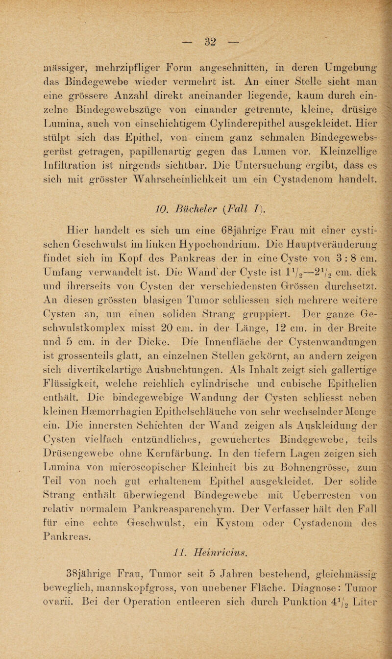 massiger, mehrzipfliger Form angeschnitten, in deren Umgebung' das Bindegewebe wieder vermehrt ist. An einer Stelle sieht man eine grössere Anzahl direkt aneinander liegende, kaum durch ein¬ zelne Bindegewebszüge von einander getrennte, kleine, drüsige Lumina, auch von einschichtigem Cylinderepithel ausgekleidet. Hier stülpt sich das Epithel, von einem ganz schmalen Bindegewebs- gerüst getragen, papillenartig gegen das Lumen vor. Kleinzellige Infiltration ist nirgends sichtbar. Die Untersuchung ergibt, dass es sich mit grösster Wahrscheinlichkeit um ein Cystadenom handelt. 10. Bücheler (Fall I). Hier handelt es sich um eine 68jährige Frau mit einer cysti- schen GescliAvulst im linken Hypochondrium. Die Hauptveränderung findet sich im Kopf des Pankreas der in eine Cyste von 3 : 8 cm. Umfang verwandelt ist. Die Wand der Cyste ist 11/2—21/2 cm. dick und ihrerseits von Cysten der verschiedensten Grössen durchsetzt. An diesen grössten blasigen Tumor schliessen sich mehrere weitere Cysten an, um einen soliden Strang gruppiert. Der ganze Ge- schwulstkomplex misst 20 cm. in der Länge, 12 cm. in der Breite und 5 cm. in der Dicke. Die Innenfläche der Cystenwandungen ist grossenteils glatt, an einzelnen Stellen gekörnt, an andern zeigen sich divertikelartige Ausbuchtungen. Als Inhalt zeigt sich gallertige Flüssigkeit, welche reichlich cylindrische und cubische Epithelien enthält. Die bindegewebige Wandung der Cysten schliesst neben kleinen Hsemorrhagien Epithelschläuche von sehr wechselnder Menge ein. Die innersten Schichten der Wand zeigen als Auskleidung der Cysten vielfach entzündliches, gewuchertes Bindegewebe, teils Drüsengewebe ohne Kernfärbung. In den tiefem Lagen zeigen sich Lumina von microscopischer Kleinheit bis zu Bohnengrösse, zum Teil von noch gut erhaltenem Epithel ausgekleidet. Der solide Strang enthält überwiegend Bindegewebe mit Ueberresten von relativ normalem Pankreasparenchym. Der Verfasser hält den Fall für eine echte Geschwulst, ein Kystom oder Cystadenom des Pankreas. 11. Heinricius. 38jährige Frau, Tumor seit 5 Jahren bestehend, gleichmässig beweglich, mannskopfgross, von unebener Fläche. Diagnose: Tumor ovarii. Bei der Operation entleeren sich durch Punktion 41 >2 Liter