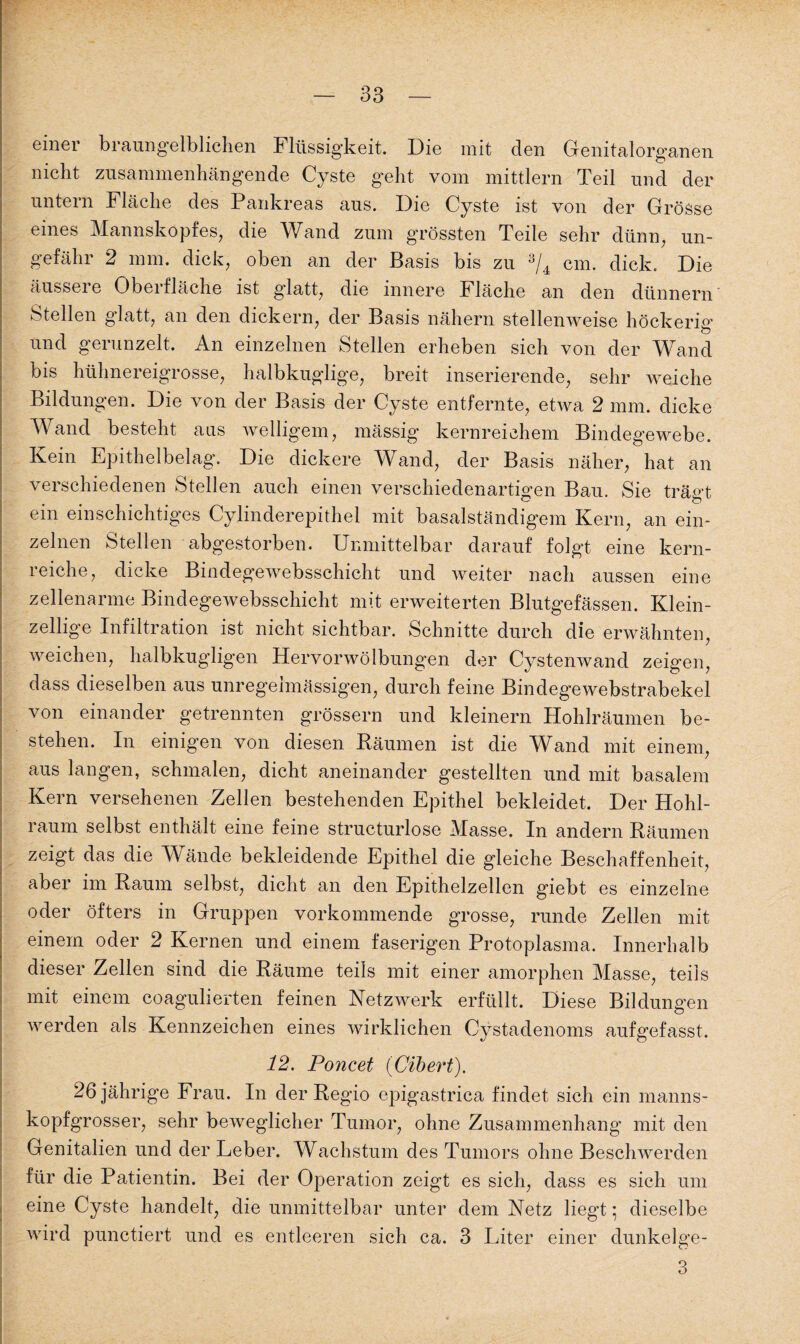 einer braungelblichen Flüssigkeit. Die mit den Genitalorganen nicht zusammenhängende Cyste geht vom mittlern Teil und der untern Fläche des Pankreas aus. Die Cyste ist von der Grösse eines Mannskopfes, die Wand zum grössten Teile sehr dünn, un¬ gefähr 2 mm. dick, oben an der Basis bis zu 3/4 cm. dick. Die äussei e Oberfläche ist glatt, die innere Fläche an den dünnem Stellen glatt, an den dickem, der Basis nähern stellenweise höckerig und gerunzelt. An einzelnen Stellen erheben sich von der Wand bis hühnereigrosse, halbkuglige, breit inserierende, sehr weiche Bildungen. Die von der Basis der Cyste entfernte, etwa 2 mm. dicke Wand besteht ans welligem, mässig kernreichem Bindegewebe. Kein Epithelbelag. Die dickere Wand, der Basis näher, hat an verschiedenen Stellen auch einen verschiedenartigen Bau. Sie trägt ein einschichtiges Cylinderepithel mit basalständigem Kern, an ein¬ zelnen Stellen abgestorben. Unmittelbar darauf folgt eine kern- reiche, dicke Bindegewebsschicht und weiter nach aussen eine zellenarme Bindegewebsschicht mit erweiterten Blutgefässen. Klein¬ zellige Infiltration ist nicht sichtbar. Schnitte durch die erwähnten, weichen, halbkugligen Hervorwölbungen der Cystenwand zeigen, dass dieselben aus unregelmässigen, durch feine Bindege webstrabekel von einander getrennten grossem und kleinern Hohlräumen be¬ stehen. In einigen von diesen Räumen ist die Wand mit einem, aus langen, schmalen, dicht aneinander gestellten und mit basalem Kern versehenen Zellen bestehenden Epithel bekleidet. Der Hohl¬ raum selbst enthält eine feine structurlose Masse. In andern Räumen zeigt das die Wände bekleidende Epithel die gleiche Beschaffenheit, aber im Raum selbst, dicht an den Epithelzellen giebt es einzelne oder öfters in Gruppen vorkommende grosse, runde Zellen mit einem oder 2 Kernen und einem faserigen Protoplasma. Innerhalb dieser Zellen sind die Räume teils mit einer amorphen Masse, teils mit einem coagulierten feinen Netzwerk erfüllt. Diese Bildungen werden als Kennzeichen eines wirklichen Cystadenoms aufgefasst, 12. Poncet (Cibert). 26 jährige Frau. In der Regio epigastrica findet sich ein manns¬ kopfgrosser, sehr beweglicher Tumor, ohne Zusammenhang mit den Genitalien und der Leber. Wachstum des Tumors ohne Beschwerden für die Patientin. Bei der Operation zeigt es sich, dass es sich um eine Cyste handelt, die unmittelbar unter dem Netz liegt; dieselbe wird punctiert und es entleeren sich ca. 3 Liter einer dunkelge- 3