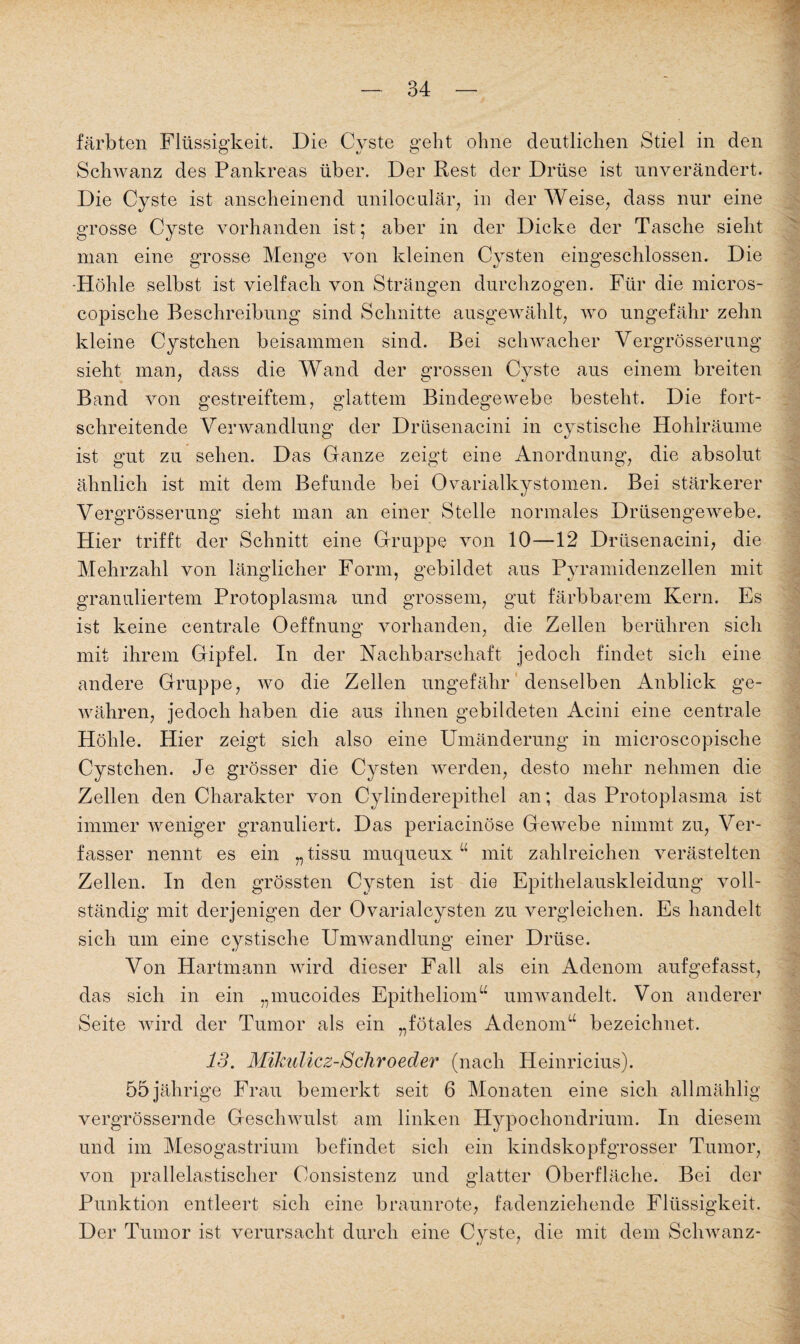 färbten Flüssigkeit. Die Cyste geht ohne deutlichen Stiel in den Schwanz des Pankreas über. Der Rest der Drüse ist unverändert. Die Cyste ist anscheinend uniloculär, in der Weise, dass nur eine grosse Cyste vorhanden ist; aber in der Dicke der Tasche sieht man eine grosse Menge von kleinen Cysten eingeschlossen. Die -Höhle selbst ist vielfach von Strängen durchzogen. Für die micros- copisclie Beschreibung sind Schnitte ausgewählt, wo ungefähr zehn kleine Cystchen beisammen sind. Bei schwacher Vergrösserung sieht man, dass die Wand der grossen Cyste aus einem breiten Band von gestreiftem, glattem Bindegewebe besteht. Die fort¬ schreitende Verwandlung der Drüsenacini in cystische Hohlräume ist gut zu sehen. Das Ganze zeigt eine Anordnung, die absolut ähnlich ist mit dem Befunde bei Ovarialkystomen. Bei stärkerer Vergrösserung sieht man an einer Stelle normales Drüsengewebe. Hier trifft der Schnitt eine Gruppe von 10—12 Drüsenacini, die Mehrzahl von länglicher Form, gebildet aus Pyramidenzellen mit granuliertem Protoplasma und grossem, gut färbbarem Kern. Es ist keine centrale Oeffnung vorhanden, die Zellen berühren sich mit ihrem Gipfel. In der Nachbarschaft jedoch findet sich eine andere Gruppe, wo die Zellen ungefähr denselben Anblick ge¬ währen, jedoch haben die aus ihnen gebildeten Acini eine centrale Höhle. Hier zeigt sich also eine Umänderung in microscopische Cystchen. Je grösser die Cysten werden, desto mehr nehmen die Zellen den Charakter von Cylinderepithel an; das Protoplasma ist immer weniger granuliert. Das periacinöse Gewebe nimmt zu, Ver¬ fasser nennt es ein „ tissu muqueux“ mit zahlreichen verästelten Zellen. In den grössten Cysten ist die Epithelauskleidung voll¬ ständig mit derjenigen der Ovarialcysten zu vergleichen. Es handelt sich um eine cystische Umwandlung einer Drüse. Von Hartmann wird dieser Fall als ein Adenom aufgefasst, das sich in ein „mucoides Epitheliom“ umwandelt. Von anderer Seite wird der Tumor als ein „fötales Adenom“ bezeichnet. 13. Mikulicz-Sehroeder (nach Heinricius). 55 jährige Frau bemerkt seit 6 Monaten eine sich allmählig vergrössernde Geschwulst am linken Hypochondrium. In diesem und im Mesogastrium befindet sich ein kindskopfgrosser Tumor, von prallelastischer Consistenz und glatter Oberfläche. Bei der Punktion entleert sich eine braunrote, fadenziehende Flüssigkeit. Der Tumor ist verursacht durch eine Cyste, die mit dem Schwanz-