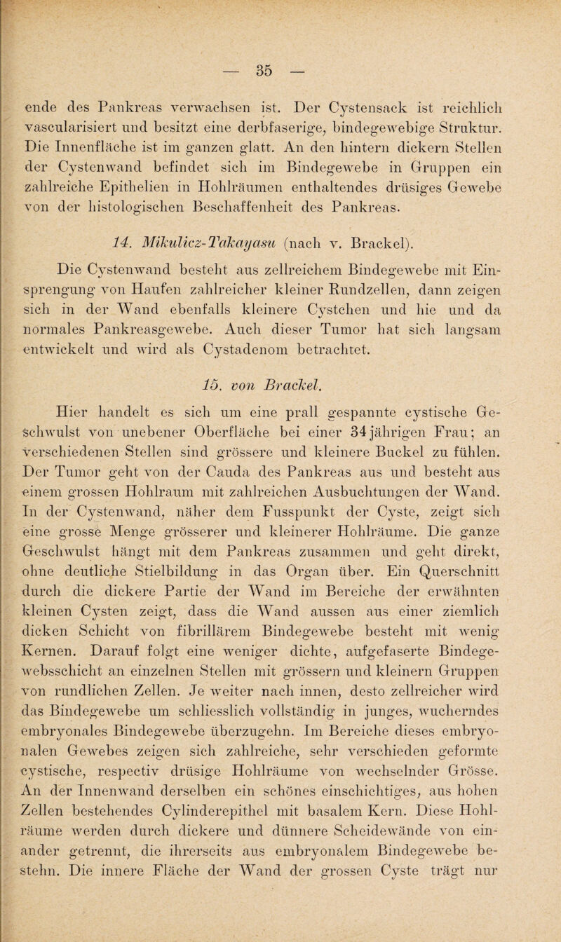 ende des Pankreas verwachsen ist. Der Cystensack ist reichlich vascularisiert und besitzt eine derbfaserige, bindegewebige Struktur. Die Innenfläche ist im ganzen glatt. An den hintern dickem Stellen der Cystenwand befindet sich im Bindegewebe in Gruppen ein zahlreiche Epithelien in Hohlräumen enthaltendes drüsiges Gewebe von der histologischen Beschaffenheit des Pankreas. 14. Mikulicz-Takayasu (nach v. Brackei). Die Cystenwand besteht aus zellreichem Bindegewebe mit Ein¬ sprengung von Plan feil zahlreicher kleiner Rundzellen, dann zeigen sich in der Wand ebenfalls kleinere Cystchen und hie und da normales Pankreasgewebe. Auch dieser Tumor hat sich langsam entwickelt und wird als Cystadenom betrachtet. 16. von Brackei. Hier handelt es sich um eine prall gespannte cystische Ge¬ schwulst von unebener Oberfläche bei einer 34jährigen Frau; an verschiedenen Stellen sind grössere und kleinere Buckel zu fühlen. Der Tumor geht von der Cauda des Pankreas aus und besteht aus einem grossen Hohlraum mit zahlreichen Ausbuchtungen der Wand. In der Cystenwand, näher dem Fusspunkt der Cyste, zeigt sich eine grosse Menge grösserer und kleinerer Hohlräume. Die ganze Geschwulst hängt mit dem Pankreas zusammen und geht direkt, ohne deutliche Stielbildung in das Organ über. Ein Querschnitt durch die dickere Partie der Wand im Bereiche der erwähnten kleinen Cysten zeigt, dass die Wand aussen aus einer ziemlich dicken Schicht von fibrillärem Bindegewebe besteht mit wenig Kernen. Darauf folgt eine weniger dichte, aufgefaserte Bindege- websschicht an einzelnen Stellen mit grossem und kleinern Gruppen von rundlichen Zellen. Je weiter nach innen, desto zellreicher wird das Bindegewebe um schliesslich vollständig in junges, wucherndes embryonales Bindegewebe überzugehn. Im Bereiche dieses embryo¬ nalen Gewebes zeigen sich zahlreiche, sehr verschieden geformte cystische, respectiv drüsige Hohlräume von wechselnder Grösse. An der Innenwand derselben ein schönes einschichtiges, aus hohen Zellen bestehendes Cylinderepithel mit basalem Kern. Diese Hohl¬ räume werden durch dickere und dünnere Scheidewände von ein¬ ander getrennt, die ihrerseits aus embryonalem Bindegewebe be¬ stehn. Die innere Fläche der Wand der grossen Cyste trägt nur