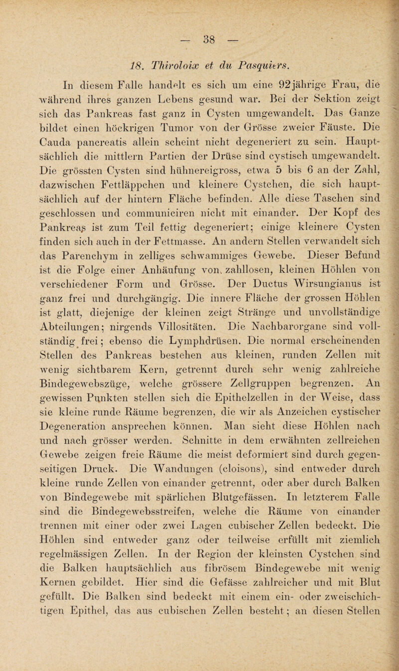18. Thiroloix et du Pasquitrs. In diesem Falle handelt es sich um eine 92 jährige Frau, die während ihres ganzen Lehens gesund war. Bei der Sektion zeigt sich das Pankreas fast ganz in Cysten umgewandelt. Das Ganze bildet einen höckrigen Tumor von der Grösse zweier Fäuste. Die Cauda pancreatis allein scheint nicht degeneriert zu sein. Haupt¬ sächlich die mittlern Partien der Drüse sind cystisch umgewandelt. Die grössten Cysten sind hühnereigross, etwa 5 bis 6 an der Zahl, dazwischen Fettläppchen und kleinere Cystchen, die sich haupt¬ sächlich auf der hintern Fläche befinden. Alle diese Taschen sind geschlossen und communiciren nicht mit einander. Der Kopf des Pankreas ist zum Teil fettig degeneriert; einige kleinere Cysten finden sich auch in der Fettmasse. An andern Stellen verwandelt sich das Parenchym in zelliges schwammiges Gewebe. Dieser Befund ist die Folge einer Anhäufung vom zahllosen, kleinen Höhlen von verschiedener Form und Grösse. Der Ductus Wirsungianus ist ganz frei und durchgängig. Die innere Fläche der grossen Höhlen ist glatt, diejenige der kleinen zeigt Stränge und unvollständige Abteilungen; nirgends Villositäten. Die Nachbarorgane sind voll¬ ständig frei; ebenso die Lymphdrüsen. Die normal erscheinenden Stellen des Pankreas bestehen aus kleinen, runden Zellen mit wenig sichtbarem Kern, getrennt durch sehr wenig zahlreiche Bindegewebsztige, welche grössere Zellgruppen begrenzen. An gewissen Punkten stellen sich die Epithelzellen in der Weise, dass sie kleine runde Räume begrenzen, die wir als Anzeichen cystischer Degeneration ansprechen können. Man sieht diese Höhlen nach und nach grösser werden. Schnitte in dem erwähnten zellreichen Gewebe zeigen freie Räume die meist deformiert sind durch gegen¬ seitigen Druck. Die Wandungen (cloisons), sind entweder durch kleine runde Zellen von einander getrennt, oder aber durch Balken von Bindegewebe mit spärlichen Blutgefässen. In letzterem Falle sind die Bindegewebsstreifen, welche die Räume von einander trennen mit einer oder zwei Lagen cubischer Zellen bedeckt. Die Höhlen sind entweder ganz oder teilweise erfüllt mit ziemlich regelmässigen Zellen. In der Region der kleinsten Cystchen sind die Balken hauptsächlich aus fibrösem Bindegewebe mit wenig Kernen gebildet. Hier sind die Gefässe zahlreicher und mit Blut gefüllt. Die Balken sind bedeckt mit einem ein- oder zweischich¬ tigen Epithel, das aus cubischen Zellen besteht; an diesen Stellen