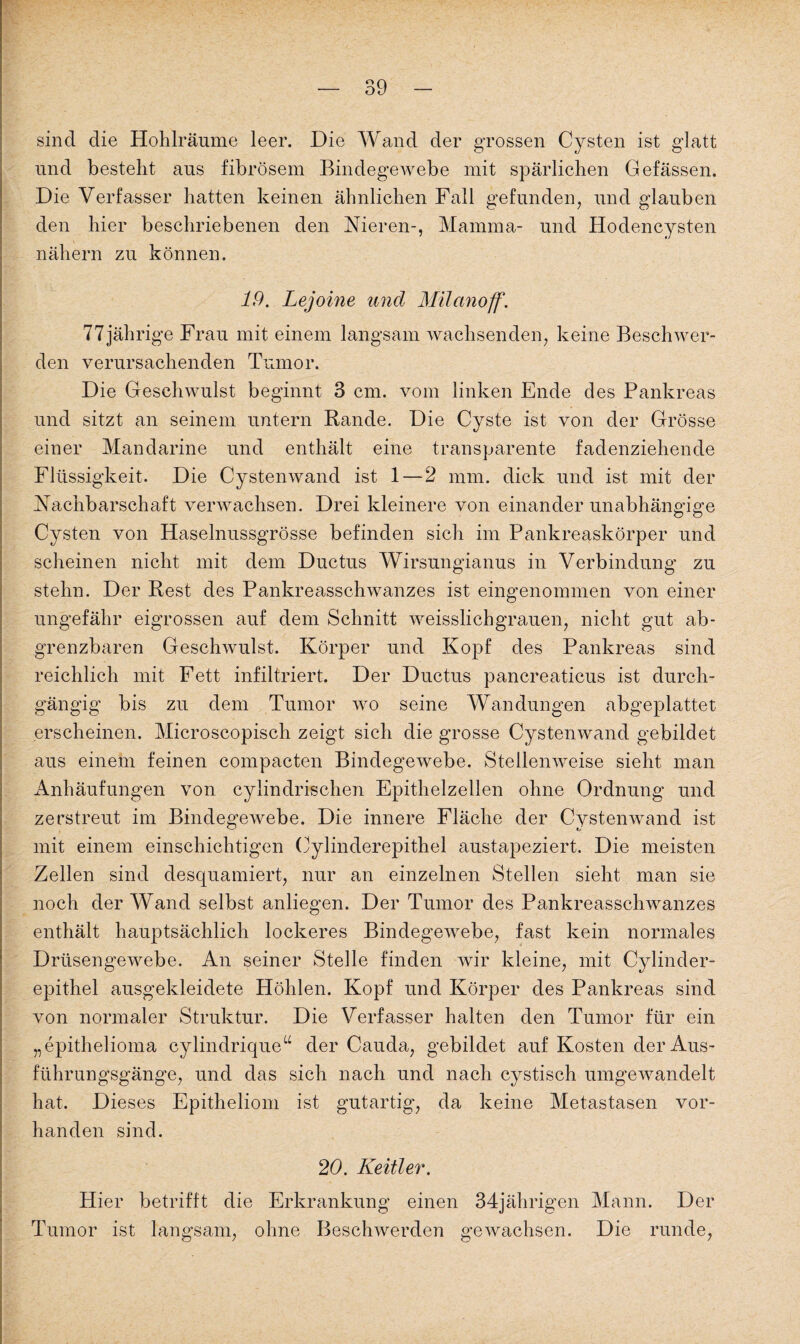 sind die Hohlräume leer. Die Wand der grossen Cysten ist glatt und bestellt aus fibrösem Bindegewebe mit spärlichen Gefässen. Die Verfasser hatten keinen ähnlichen Fall gefunden, und glauben den hier beschriebenen den Nieren-, Mamma- und Hodencysten nähern zu können. 19. Lejoine und Milanoff. 77jährige Frau mit einem langsam wachsenden, keine Beschwer¬ den verursachenden Tumor. Die Geschwulst beginnt 3 cm. vom linken Ende des Pankreas und sitzt an seinem untern Rande. Die Cyste ist von der Grösse einer Mandarine und enthält eine transparente fadenziehende Flüssigkeit. Die Cystenwand ist 1 — 2 mm. dick und ist mit der Nachbarschaft verwachsen. Drei kleinere von einander unabhängige Cysten von Haselnussgrösse befinden sich im Pankreaskörper und scheinen nicht mit dem Ductus Wirsungianus in Verbindung zu stehn. Der Rest des Pankreasschwanzes ist eingenommen von einer ungefähr eigrossen auf dem Schnitt weisslichgrauen, nicht gut ab- grenzbaren Geschwulst. Körper und Kopf des Pankreas sind reichlich mit Fett infiltriert. Der Ductus pancreaticus ist durch¬ gängig bis zu dem Tumor wo seine Wandungen abgeplattet erscheinen. Microscopisch zeigt sich die grosse Cystenwand gebildet aus einem feinen compacten Bindegewebe. Stellenweise sieht man Anhäufungen von cylindrischen Epithelzellen ohne Ordnung und zerstreut im Bindegewebe. Die innere Fläche der Cysten wand ist mit einem einschichtigen Cylinderepithel austapeziert. Die meisten Zellen sind desquamiert, nur an einzelnen Stellen sieht man sie noch der Wand selbst anliegen. Der Tumor des Pankreasschwanzes enthält hauptsächlich lockeres Bindegewebe, fast kein normales Drüsengewebe. An seiner Stelle finden wir kleine, mit Cylinder¬ epithel ausgekleidete Höhlen. Kopf und Körper des Pankreas sind von normaler Struktur. Die Verfasser halten den Tumor für ein „epithelioma cylindriqueu der Cauda, gebildet auf Kosten der Aus¬ führungsgänge, und das sich nach und nach cystisch umgewandelt hat. Dieses Epitheliom ist gutartig, da keine Metastasen vor¬ handen sind. 20. Keitler. Hier betrifft die Erkrankung einen 34jährigen Mann. Der Tumor ist langsam, ohne Beschwerden gewachsen. Die runde,