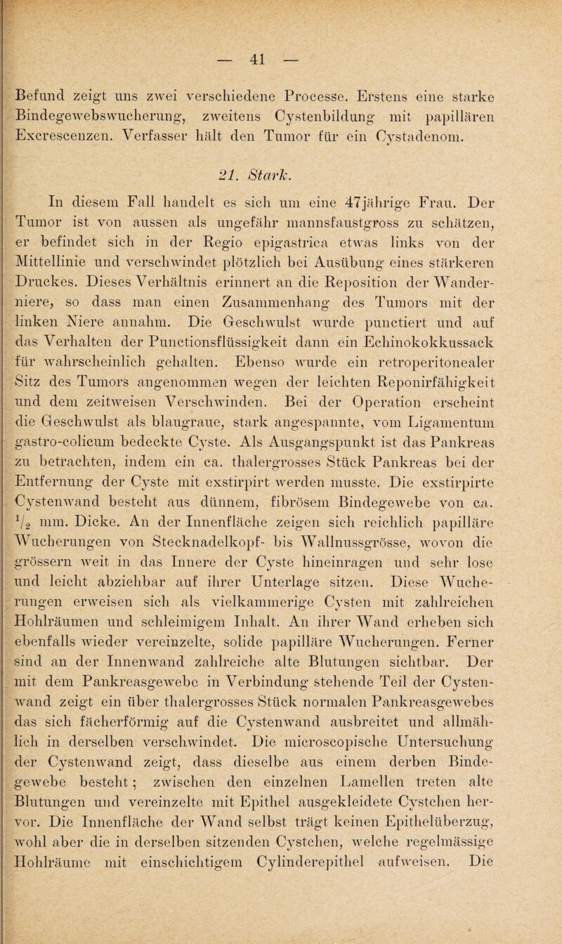 Befund zeigt uns zwei verschiedene Processe. Erstens eine starke Bindegewebswucherung, zweitens Cystenbildung' mit papillären Excrescenzen. Verfasser hält den Tumor tur ein Oystadenom. 21. Stark. In diesem Fall handelt es sich um eine 47jährige Frau. Der Tumor ist von aussen als ungefähr mannsfaustgross zu schätzen, er befindet sich in der Regio epigastrica etwas links von der Mittellinie und verschwindet plötzlich bei Ausübung eines stärkeren Druckes. Dieses Verhältnis erinnert an die Reposition der Wander¬ niere, so dass man einen Zusammenhang des Tumors mit der linken Niere annahm. Die Geschwulst wurde punctiert und auf das Verhalten der Punctionsflüssigkeit dann ein Echinokokkussack für wahrscheinlich gehalten. Ebenso wurde ein retroperitonealer Sitz des Tumors angenommen wegen der leichten Reponirfähigkeit und dem zeitweisen Verschwinden. Bei der Operation erscheint die Geschwulst als blaugraue, stark angespannte, vom Ligamentum gastro-colicum bedeckte Cyste. Als Ausgangspunkt ist das Pankreas zu betrachten, indem ein ca. thalergrosses Stück Pankreas bei der Entfernung der Cyste mit exstirpirt werden musste. Die exstirpirte Cystenwand besteht aus dünnem, fibrösem Bindegewebe von ca. 1I2 mm. Dicke. An der Innenfläche zeigen sich reichlich papilläre Wucherungen von Stecknadelkopf- bis Wallnussgrösse, wovon die grossem weit in das Innere der Cyste hineinragen und sehr lose und leicht abziehbar auf ihrer Unterlage sitzen. Diese Wuche¬ rungen erweisen sich als vielkammerige Cysten mit zahlreichen Hohlräumen und schleimigem Inhalt. An ihrer Wand erheben sich ebenfalls wieder vereinzelte, solide papilläre Wucherungen. Ferner sind an der Innenwand zahlreiche alte Blutungen sichtbar. Der mit dem Pankreasgewebe in Verbindung stehende Teil der Cysten¬ wand zeigt ein über thalergrosses Stück normalen Pankreasgewebes das sich fächerförmig auf die Cystenwand ausbreitet und allmäh¬ lich in derselben verschwindet. Die microscopische Untersuchung der Cystenwand zeigt, dass dieselbe aus einem derben Binde¬ gewebe besteht; zwischen den einzelnen Lamellen treten alte Blutungen und vereinzelte mit Epithel ausgekleidete Cystehen her¬ vor. Die Innenfläche der Wand selbst trägt keinen Epithelüberzug, wohl aber die in derselben sitzenden Cystehen, welche regelmässige Hohlräume mit einschichtigem Cylinderepithel aufweisen. Die 0
