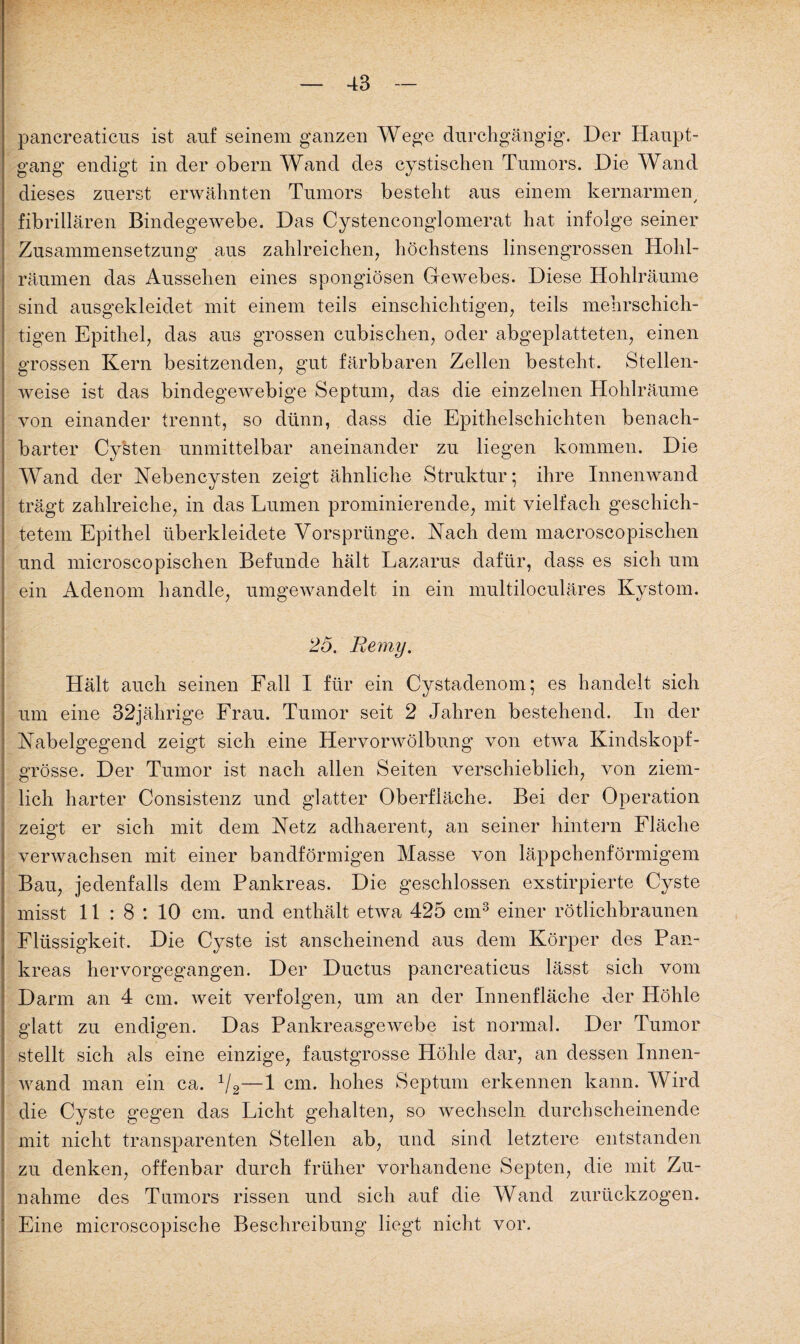 pancreaticus ist auf seinem ganzen Wege durchgängig. Der Haupt¬ gang endigt in der obern Wand des cystischen Tumors. Die Wand dieses zuerst erwähnten Tumors besteht aus einem kernarmem fibrillären Bindegewebe. Das Cystenconglomerat hat infolge seiner Zusammensetzung aus zahlreichen, höchstens linsengrossen Hohl¬ räumen das Aussehen eines spongiösen Gewebes. Diese Hohlräume sind ausgekleidet mit einem teils einschichtigen, teils mehrschich¬ tigen Epithel, das aus grossen cubischen, oder abgeplatteten, einen grossen Kern besitzenden, gut färbbaren Zellen besteht. Stellen¬ weise ist das bindegewebige Septum, das die einzelnen Hohlräume von einander trennt, so dünn, dass die Epithelschichten benach¬ barter Cysten unmittelbar aneinander zu liegen kommen. Die Wand der Nebencysten zeigt ähnliche Struktur; ihre Innenwand trägt zahlreiche, in das Lumen prominierende, mit vielfach geschich¬ tetem Epithel überkleidete Vorsprünge. Nach dem macroscopischen und microscopischen Befunde hält Lazarus dafür, dass es sich um ein Adenom handle, umgewandelt in ein multiloculäres Kystom. 25. Remy. Hält auch seinen Fall I für ein Cystadenom; es handelt sich um eine 32jährige Frau. Tumor seit 2 Jahren bestehend. In der Nabelgegend zeigt sich eine Hervorwöltmng von etwa Kindskopf¬ grösse. Der Tumor ist nach allen Seiten verschieblich, von ziem¬ lich harter Consistenz und glatter Oberfläche. Bei der Operation zeigt er sich mit dein Netz adhaerent, an seiner hintern Fläche verwachsen mit einer bandförmigen Masse von läppchenförmigem Bau, jedenfalls dem Pankreas. Die geschlossen exstirpierte Cyste misst 11:8: 10 cm. und enthält etwa 425 cm3 einer rötlichbraunen Flüssigkeit. Die Cyste ist anscheinend aus dem Körper des Pan¬ kreas hervorgegangen. Der Ductus pancreaticus lässt sich vom Darm an 4 cm. weit verfolgen, um an der Innenfläche der Höhle glatt zu endigen. Das Pankreasgewebe ist normal. Der Tumor stellt sich als eine einzige, faustgrosse Höhle dar, an dessen Innen¬ wand man ein ca. 1/2—1 cm. hohes Septum erkennen kann. Wird die Cyste gegen das Licht gehalten, so wechseln durchscheinende mit nicht transparenten Stellen ab, und sind letztere entstanden zu denken, offenbar durch früher vorhandene Septen, die mit Zu¬ nahme des Tumors rissen und sich auf die Wand zurückzogen. Eine microscopische Beschreibung liegt nicht vor.