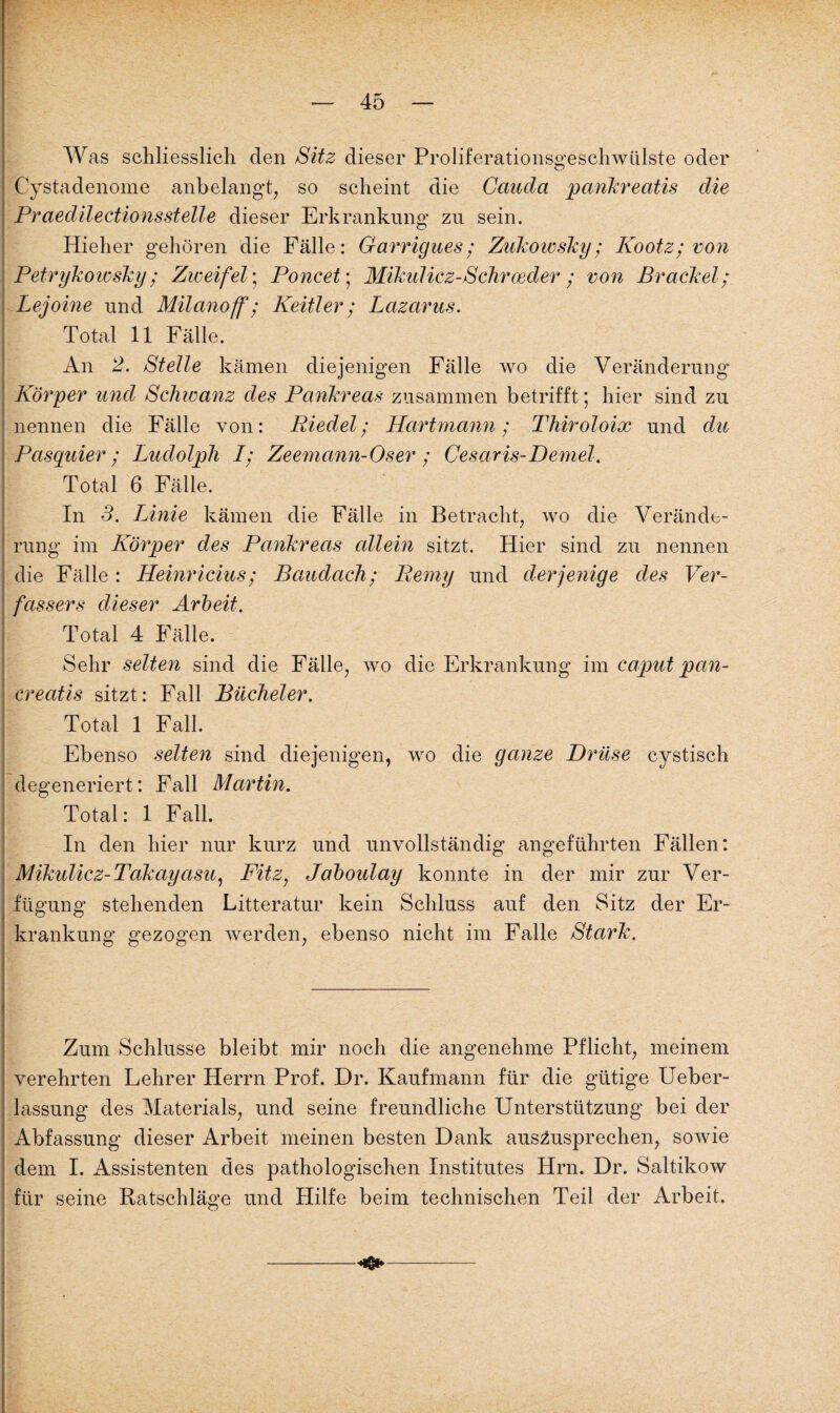 Was schliesslich den Sitz dieser Proliferationsgeschwülste oder Cystadenome anbelangt, so scheint die Cauda pankreatis die Praedilectionsstelle dieser Erkrankung zu sein. Hieher gehören die Fälle: Garrigues; Zukowsky; Kootz; von Petrykowsky; Zweifel; Poncet; Mikulicz-Sehr oeder ; von Brackei; Lejoine und Milanoff; Keitler ; Lazarus. Total 11 Fälle. An 2. Stelle kämen diejenigen Fälle wo die Veränderung Körper und Schwanz des Pankreas zusammen betrifft; hier sind zu nennen die Fälle von: Riedel; Hartmann; Thiroloix und du Pasquier ; Ludolph I; Zeemann-Oser ; Cesaris-Demel. Total 6 Fälle. In 3. Linie kämen die Fälle in Betracht, wo die Verände¬ rung im Körper des Pankreas allein sitzt. Hier sind zu nennen die Fälle: Heinricius ; Baudach; Remy und derjenige des Ver¬ fassers dieser Arbeit. Total 4 Fälle. Sehr selten sind die Fälle, wo die Erkrankung im caput pan- creatis sitzt: Fall Bücheier. Total 1 Fall. Ebenso selten sind diejenigen, wo die ganze Drüse cystisch degeneriert: Fall Martin. Total: 1 Fall. In den hier nur kurz und unvollständig angeführten Fällen: Mikulicz-Takayasu, Fitz, Jaboulay konnte in der mir zur Ver¬ fügung stehenden Litteratur kein Schluss auf den Sitz der Er¬ krankung gezogen werden, ebenso nicht im Falle Stark. Zum Schlüsse bleibt mir noch die angenehme Pflicht, meinem verehrten Hehrer Herrn Prof. Dr. Kaufmann für die gütige Ueber- lassung des Materials, und seine freundliche Unterstützung bei der Abfassung dieser Arbeit meinen besten Dank aus^usprechen, sowie dem I. Assistenten des pathologischen Institutes Hrn. Dr. Saltikow für seine Ratschläge und Hilfe beim technischen Teil der Arbeit.