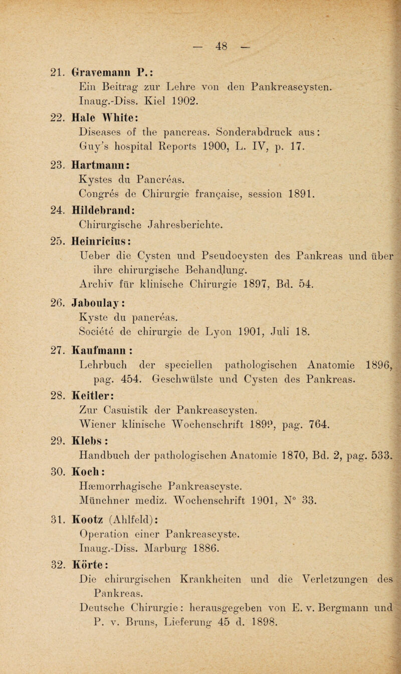 21. Orayemann P.: Ein Beitrag zur Lehre von den Pankreascysten. Inaug.-Diss. Kiel 1902. 22. Haie White: Diseases of the pancreas. Sonderabdruck aus: Guy’s hospital Reports 1900, L. IV, p. 17. 23. Hartmann: Kystes du Pancreas. Congres de Chirurgie francaise, Session 1891. 24. Hildebrand: Chirurgische Jahresberichte. 25. Heinricius: Ueber die Cysten und Pseudocysten des Pankreas und über ihre chirurgische Behandlung. Archiv für klinische Chirurgie 1897, Bd. 54. 26. Jaboulay: Kyste du pancreas. Societe de Chirurgie de Lyon 1901, Juli 18. 27. Kaufmann : Lehrbuch der speciellen pathologischen Anatomie 1896, pag. 454. Geschwülste und Cysten des Pankreas. 28. Keitler: Zur Casuistik der Pankreascysten. Wiener klinische Wochenschrift 1899, pag. 764. 29. Klebs : Handbuch der pathologischen Anatomie 1870, Bd. 2, pag. 533. 30. Koch: Hsemorrhagische Pankreascyste. Münchner mediz. Wochenschrift 1901, N° 33. 31. Kootz (Ahlfeld): Operation einer Pankreascyste. Inaug.-Diss. Marburg 1886. 32. Körte: Die chirurgischen Krankheiten und die Verletzungen des Pankreas. Deutsche Chirurgie: herausgegeben von E. v. Bergmann und P. v. Bruns, Lieferung 45 d. 1898.