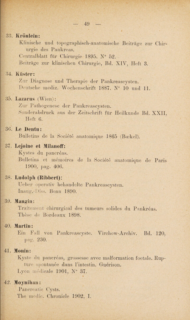 33. Krönlein: Klinisch| und topographisch-anatomische Beiträge zur Chir¬ urgie des Pankreas. Centralblatt für Chirurgie 1895. N° 52. Beiträge zur klinischen Chirurgie, Bd. XIV, Heft 3. 34. Küster: Zur Diagnose und Therapie der Pankreascysten. Deutsche mediz. Wochenschrift 1887. N° 10 und 11. 35. Lazarus (Wien): Zur Pathogenese der Pankreascysten. Sonderabdruck aus der Zeitschrift für Heilkunde Bd. XXII, Heft 6. 36. Le ])entu: Bulletins de la Societe anatomique 1865 (Bcekel). 37. Lejoine et Milanoff: Kystes du pancreas. Bulletins et memoires de la Societe anatomique de Paris 1900, pag. 406. 38. Ludolph (Bibbert): Ueber operativ behandelte Pankreascysten. Inaug.-Diss. Bonn 1890. 39. Mangin: Traitement chirurgieal des tumeurs solides du Pankreas. These de Bordeaux 1898. 40. Martin: Ein Fall von Pankreascyste. Virchow-Archiv. Bd. 120, pag. 230. 41. Monin: Kyste du pancreas, grossesse avec malformation foetale. Rup- ture spontanee dans Fintestin. Guerison. Lyon medicale 1901, X° 37. 42. Moynihan: Pancreatic Cysts. The medic. Chronicle 1902, I.