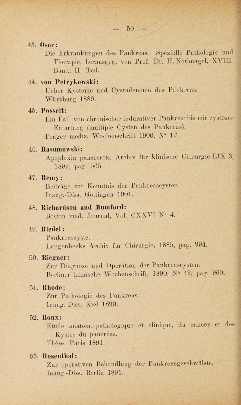 43. Oser: Die Erkrankungen des Pankreas. Spezielle Pathologie und Therapie, herausgeg. von Prof. Dr. H. Nothnagel, XVIIL Band, II. Teil. 44. von Petrykowski: Ueher Kystome und Cy staden ome des Pankreas. Würz bürg 1889. 45. Posselt: Ein Fall von chronischer in durativer Pankreatitis mit eystöser Entartung (multiple Cysten des Pankreas). Prager mediz. Wochenschrift 1900, N° 12. 46. Rasumowski: Apoplexia pancreatis. Archiv für klinische Chirurgie LIN 3, 1899, pag. 565. 47. Reiny: Beiträge zur Kenntnis der Pankreascysten. Inaug.-Diss, Göttingen 1901. 48. Ricliardson and Mnmford: Boston med. Journal, Vol. CXXVI N° 4. 49. Riedel: Pankreascvste. e/ Langenbecks Archiv für Chirurgie, 1885, pag. 994. 50. Riegner: Zur Diagnose und Operation der Pankreascysten. Berliner klinische Wochenschrift, 1890. N° 42, pag. 960. 51. Rliode: Zur Pathologie des Pankreas. Inaug.-Diss. Kiel 1890. 52. Roux: Etüde anatomo-pathologique et clinique, du cancer et des Kystes. du pancreas. These. Paris 1891. 53. Rosenthal: Zur operativen Behandlung der Pankreasgeschwülste. Inaug -Diss. Berlin 1891.