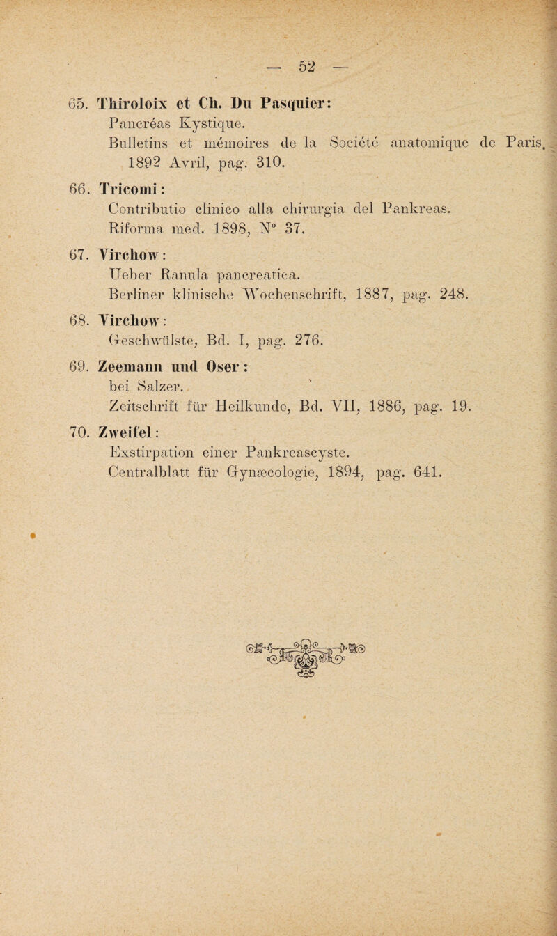 65. Thiroloix et Ch. Du Pasquier: Pancreas Kystique. Bulletins et memoires de la Societe anatomique de Paris. 1892 Avril, pag. 310. 66. Trieomi: Contributio clinico alla chirurgia del Pankreas. Riforina med. 1898, N° 37. 67. Yirchow: Ueber Ranula pancreatica. Berliner klinische Wochenschrift, 1887, pag. 248. 68. Yirchow: Geschwülste, Bd. I, pag. 276. 69. Zeemann und Oser: bei Salzer. Zeitschrift für Heilkunde, Bd. VII, 1886, pag. 19. 70. Zweifel: Exstirpation einer Pankreascyste. Centralblatt für Gyinecologie, 1894, pag. 641.