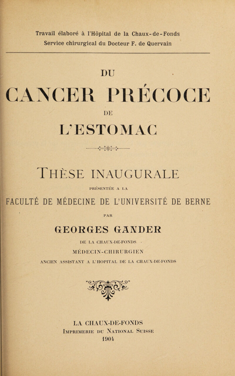 Service chirurgical du Docteur F. de Quervain I)U CANCER PRÉCOCE L’ESTOMAC , _f, d Thèse inaugurale PRÉSENTÉE A LA FACULTÉ DE MÉDECINE DE L’UNIVERSITÉ DE BERNE PAR GEORGES GANDER DE LA CHAUX-DE-FONDS • MÉDECIN-CHIRURGIEN ANCIEN ASSISTANT A L’HOPITAL DE LA CHAUX-DE-FONDS LA CHAUX-DE-FONDS Imprimerie du National Suisse 1904