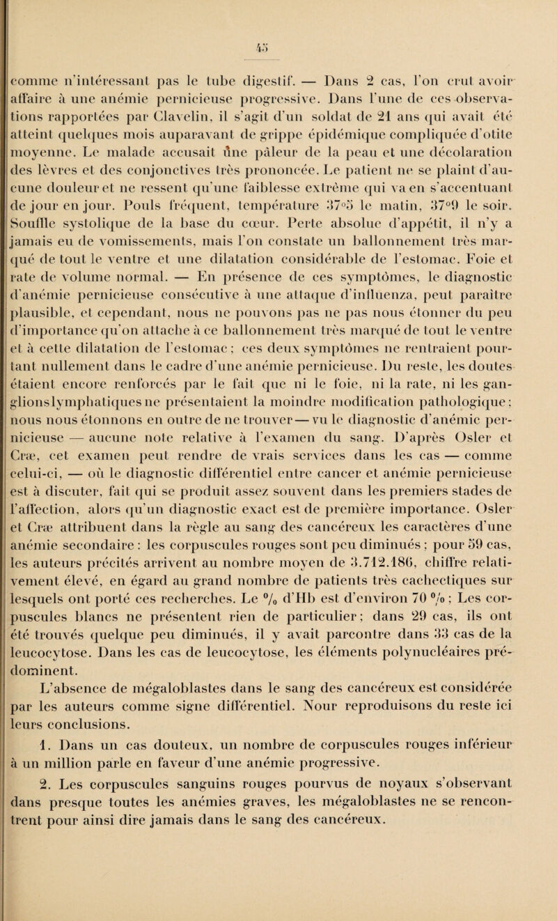 comme n’intéressant pas le tube digestif. — Dans 2 cas, l'on crut avoir affaire à une anémie pernicieuse progressive. Dans l’une de ces observa¬ tions rapportées par Clavelin, il s’agit d’un soldat de 21 ans qui avait été atteint quelques mois auparavant de grippe épidémique compliquée d'otite moyenne. Le malade accusait une pâleur de la peau et une décolaration des lèvres et des conjonctives très prononcée. Le patient ne se plaint d’au¬ cune douleur et ne ressent qu'une faiblesse extrême qui va en s’accentuant de jour en jour. Pouls fréquent, température 37°5 le matin, 37°9 le soir. Souille systolique de la base du cœur. Perte absolue d’appétit, il n’y a jamais eu de vomissements, mais l’on constate un ballonnement très mar¬ qué de tout le ventre et une dilatation considérable de l’estomac. Foie et rate de volume normal. — En présence de ces symptômes, le diagnostic d’anémie pernicieuse consécutive à une attaque d’influenza, peut paraître plausible, et cependant, nous ne pouvons pas ne pas nous étonner du peu d’importance qu’on attache à ce ballonnement très marqué de tout le ventre et à cette dilatation de l’estomac ; ces deux symptômes ne rentraient pour¬ tant nullement dans le cadre d'une anémie pernicieuse. Du reste, les doutes étaient encore renforcés par le fait que ni le foie, ni la rate, ni les gan- glionslymphatiquesne présentaient la moindre modification pathologique; nous nous étonnons en outre de ne trouver — vu le diagnostic d’anémie per¬ nicieuse — aucune note relative à l’examen du sang. D'après Osler et Cræ, cet examen peut rendre de vrais services dans les cas — comme celui-ci, — où le diagnostic différentiel entre cancer et anémie pernicieuse est à discuter, fait qui se produit assez souvent dans les premiers stades de l’affection, alors qu'un diagnostic exact est de première importance. Osler et Cræ attribuent dans la règle au sang des cancéreux les caractères d'une anémie secondaire : les corpuscules rouges sont peu diminués ; pour 59 cas, les auteurs précités arrivent au nombre moyen de 5.712.186, chiffre relati¬ vement élevé, en égard au grand nombre de patients très cachectiques sur lesquels ont porté ces recherches. Le % d’Hb est d’environ 70 °/o ; Les cor¬ puscules blancs ne présentent rien de particulier ; dans 29 cas, ils ont été trouvés quelque peu diminués, il y avait parcontre dans 53 cas de la leucocytose. Dans les cas de leucocytose, les éléments polynucléaires pré¬ dominent. L’absence de mégaloblastes dans le sang des cancéreux est considérée par les auteurs comme signe différentiel. Nour reproduisons du reste ici leurs conclusions. 1. Dans un cas douteux, un nombre de corpuscules rouges inférieur ' à un million parle en faveur d’une anémie progressive. 2. Les corpuscules sanguins rouges pourvus de noyaux s’observant dans presque toutes les anémies graves, les mégaloblastes ne se rencon¬ trent pour ainsi dire jamais dans le sang des cancéreux.