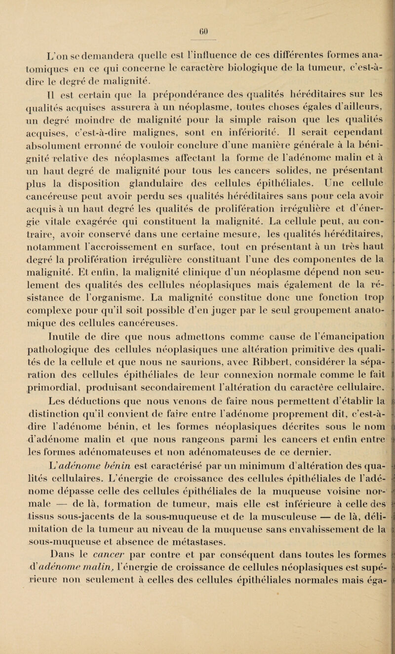 L’on se demandera quelle est l’influence de ces différentes formes ana¬ tomiques en ce qui concerne le caractère biologique de la tumeur, c’est-à- dire le degré de malignité. 11 est certain que la prépondérance des qualités héréditaires sur les qualités acquises assurera à un néoplasme, toutes choses égales d’ailleurs, un degré moindre de malignité pour la simple raison que les qualités acquises, c’est-à-dire malignes, sont en infériorité. Il serait cependant absolument erronné de vouloir conclure d'une manière générale à la béni¬ gnité relative des néoplasmes affectant la forme de l'adénome malin et à un haut degré de malignité pour tous les cancers solides, ne présentant plus la disposition glandulaire des cellules épithéliales. Une cellule cancéreuse peut avoir perdu ses qualités héréditaires sans pour cela avoir acquis à un haut degré les qualités de prolifération irrégulière et d’éner¬ gie vitale exagérée qui constituent la malignité. La cellule peut, au con¬ traire, avoir conservé dans une certaine mesure, les qualités héréditaires, notamment l'accroissement en surface, tout en présentant à un très haut degré la prolifération irrégulière constituant l’une des componentes de la malignité. Et enfin, la malignité clinique d'un néoplasme dépend non seu¬ lement des qualités des cellules néoplasiques mais également de la ré¬ sistance de l’organisme. La malignité constitue donc une fonction trop complexe pour qu’il soit possible d’en juger par le seul groupement anato¬ mique des cellules cancéreuses. Inutile de dire que nous admettons comme cause de l’émancipation pathologique des cellules néoplasiques une altération primitive des quali¬ tés de la cellule et que nous ne saurions, avec Ribbert, considérer la sépa¬ ration des cellules épithéliales de leur connexion normale comme le fait primordial, produisant secondairement l'altération du caractère cellulaire. Les déductions que nous venons de faire nous permettent d’établir la distinction qu’il convient de faire entre l’adénome proprement dit, c’est-à- dire l’adénome bénin, et les formes néoplasiques décrites sous le nom d’adénome malin et que nous rangeons parmi les cancers et enfin entre les formes adénomateuses et non adénomateuses de ce dernier. U adénome bénin est caractérisé par un minimum d altération des qua¬ lités cellulaires. L’énergie de croissance des cellules épithéliales de l'adé¬ nome dépasse celle des cellules épithéliales de la muqueuse voisine nor¬ male — de là, formation de tumeur, mais elle est inférieure à celle des tissus sous-jacents de la sous-muqueuse et de la musculeuse — de là, déli¬ mitation de la tumeur au niveau de la muqueuse sans envahissement de la sous-muqueuse et absence de métastases. Dans le cancer par contre et par conséquent dans toutes les formes à'adénome malin, l’énergie de croissance de cellules néoplasiques est supé¬ rieure non seulement à celles des cellules épithéliales normales mais éga- I 1 it -