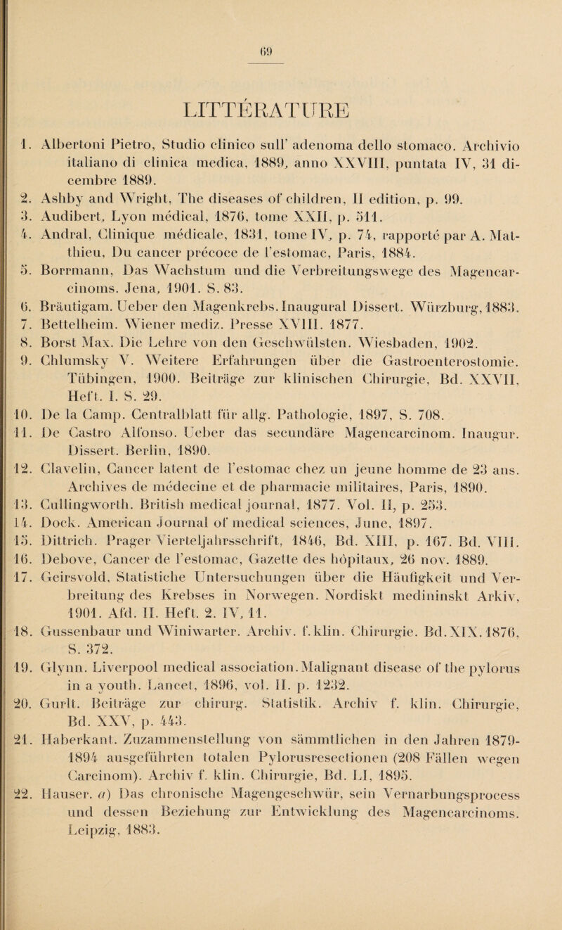 LITTERATURE 1. Albertoni Pietro, Studio cïinico suit’ adenoma dello stomaco. Archivio italiano di clinica medica, 1889, anno XXVIII, puntata IV, 31 di- cembre 1889. 2. Ashby and Wright, The diseases of children, II édition, p. 99. 3. Audibert, Lyon médical, 1870, tome XXII, p. 511. 4. Andral, Clinique médicale, 1831, tome IV, p. 74, rapporté par A. Mat¬ thieu, Du cancer précoce de l’estomac, Paris, 1884. o. Borrmann, Das Wachstum und die Verbreitungswege des Magencar- cinoms. Jena, 1901. S. 83. 0. Bràutigam. Ueber den Magenkrebs. Inaugural Dissert. Würzburg, 1883. 7. Bettelheim. Wiener mediz. Presse XVIII. 1877. 8. Borst Max. Die Lehre von den Geschwülsten. Wiesbaden, 1902. 9. Chlumsky V. Weitere Erfahrungen über die Gastroenterostomie. Tübingen, 1900. Beitrâge zur klinischen Chirurgie, Bd. XXVII, Heft. I. S. 29. 10. De la Camp. Centralblatt fur aüg. Pathologie, 1897, S. 708. 11. De Castro Alfonso. Ueber das secundare Magencarcinom. Inaugur. Dissert. Berlin, 1890. 12. Clavelin, Cancer latent de l’estomac chez un jeune homme de 23 ans. Archives de médecine et de pharmacie militaires, Paris, 1890. 13. Cullingworth. British medical journal, 1877. Vol. II, p. 253. 14. Dock. American Journal of medical sciences, June, 1897. 15. Dittrich. Prager Vierteljahrsschrift, 1840, Bd. XIII, p. 107. Bd. VIII. 10. Debove, Cancer de l’estomac, Gazette des hôpitaux, 20 nov. 1889. 17. Geirsvold, Statistiche Untersuchungen über die Hâuligkeit und Ver- breitung des Krebses in Norwegen. Nordiskt medininskt Arkiv, 1901. Afd. II. Heft. 2. IV, 11. 18. Gussenbaur und Winiwarter. Archiv. f.klin. Chirurgie. Bd.XIX. 1870, S. 372. 19. Glynn. Liverpool medical association.Malignant disease of the pylorus in a youth. Lancet, 1890, vol. IL p. 1232. 20. Gurlt. Beitrâge zur chirurg. Statistik. Archiv f. klin. Chirurgie, Bd. XXV, p. 443. 21. Haberkant. Zuzammenstellung von sâmmtlichen in den Jahren 1879- 1894 ausgeführten totalen Pylorusresectionen (208 Fâllen wegen Carcinom). Archiv f. klin. Chirurgie, Bd. Ll, 1895. 22. Hauser, à) Das chronische Magengeschwür, sein Vernarbungsprocess und dessen Beziehung zur Entwicklung des Magencarcinoms. Leipzig, 1883.