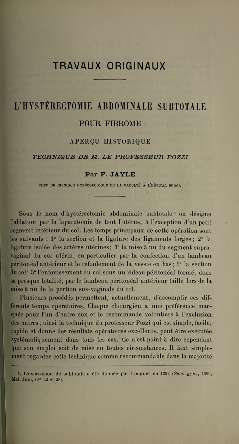 TRAVAUX ORIGINAUX L’HYSTÉRECTOMIE ABDOMINALE SUBTOTALE POUR FIBROME APERÇU HISTORIQUE TECHNIQUE DE M. LE PROFESSEUB POZZI Par F. JAYLE CHEF DE CLINIQUE GYNÉCOLOGIQUE DE LA FACULTÉ A L’HÔPITAL BROCA Sous le nom d’hystérectomie abdominale subtotale 1 on désigne l’ablation par la laparotomie de tout l’utérus, à l’exception d’un petit segment inférieur du col. Les temps principaux de cette opération sont les suivants : 1° la section et la ligature des ligaments larges ; 2° la ligature isolée des artères utérines ; 3° la mise à nu du segment supra- vaginal du col utérin, en particulier par la confection d’un lambeau péritonéal antérieur et le refoulement de la vessie en bas ; 4° la section du col; 5° l’enfouissement du col sous un rideau péritonéal formé, dans sa presque totalité, par le lambeau péritonéal antérieur taillé lors de la mise à nu de la portion sus-vaginale du col. Plusieurs procédés permettent, actuellement, d’accomplir ces dif¬ férents temps opératoires. Chaque chirurgien a une préférence mar¬ quée pour l’un d’entre eux et le recommande volontiers à l’exclusion des autres; ainsi la technique du professeur Pozzi qui est simple, facile, rapide et donne des résultats opératoires excellents, peut être exécutée systématiquement dans tous les cas. Ce n’est point à dire cependant que son emploi soit de mise en toutes circonstances. Il faut simple¬ ment regarder cette technique comme recommandable dans la majorité 1. L’expression de subtotale a été donnée par Longuet en 1899 {Sein, gyn., 1899, Mai, Juin, n03 22 et 23).