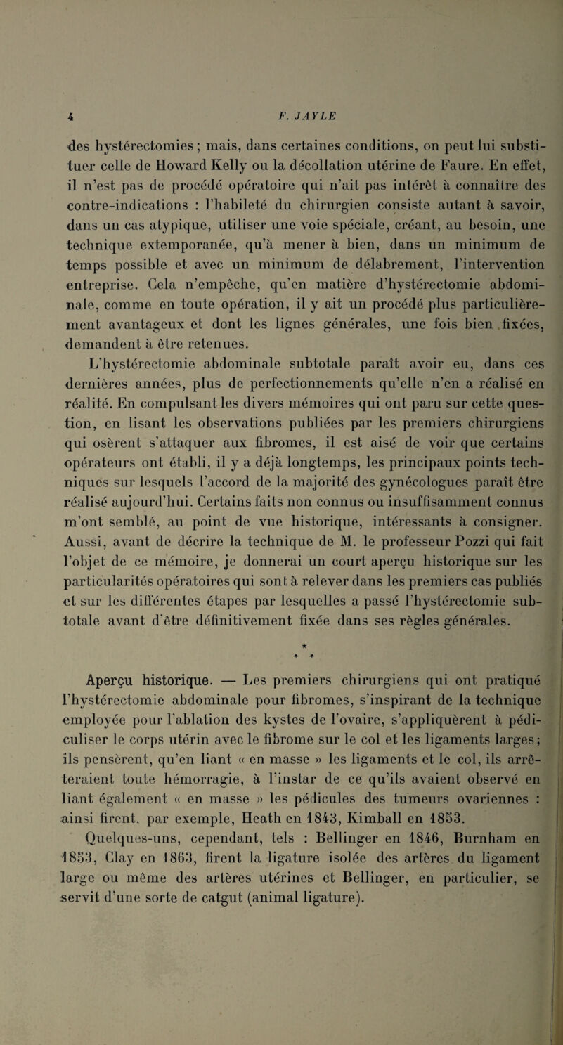 des hystérectomies ; mais, dans certaines conditions, on peut lui substi¬ tuer celle de Howard Kelly ou la décollation utérine de Faure. En effet, il n’est pas de procédé opératoire qui n’ait pas intérêt à connaîire des contre-indications : l’habileté du chirurgien consiste autant à savoir, dans un cas atypique, utiliser une voie spéciale, créant, au besoin, une technique extemporanée, qu’à mener à bien, dans un minimum de temps possible et avec un minimum de délabrement, l’intervention entreprise. Cela n’empêche, qu’en matière d’hystérectomie abdomi¬ nale, comme en toute opération, il y ait un procédé plus particulière¬ ment avantageux et dont les lignes générales, une fois bien fixées, demandent à être retenues. L’hystérectomie abdominale subtotale paraît avoir eu, dans ces dernières années, plus de perfectionnements qu’elle n’en a réalisé en réalité. En compulsant les divers mémoires qui ont paru sur cette ques¬ tion, en lisant les observations publiées par les premiers chirurgiens qui osèrent s’attaquer aux fibromes, il est aisé de voir que certains opérateurs ont établi, il y a déjà longtemps, les principaux points tech¬ niques sur lesquels l’accord de la majorité des gynécologues paraît être réalisé aujourd’hui. Certains faits non connus ou insuffisamment connus m’ont semblé, au point de vue historique, intéressants à consigner. Aussi, avant de décrire la technique de M. le professeur Pozzi qui fait l’objet de ce mémoire, je donnerai un court aperçu historique sur les particularités opératoires qui sont à relever dans les premiers cas publiés et sur les différentes étapes par lesquelles a passé l hystérectomie sub¬ totale avant d’être définitivement fixée dans ses règles générales. ★ ■¥• * Aperçu historique. — Les premiers chirurgiens qui ont pratiqué l’hystérectomie abdominale pour fibromes, s’inspirant de la technique employée pour l’ablation des kystes de l’ovaire, s’appliquèrent à pédi- culiser le corps utérin avec le fibrome sur le col et les ligaments larges; ils pensèrent, qu’en liant « en masse » les ligaments et le col, ils arrê¬ teraient toute hémorragie, à l’instar de ce qu’ils avaient observé en liant également « en masse » les pédicules des tumeurs ovariennes : ainsi firent, par exemple, Heath en 1843, Kimball en 1853. Quelques-uns, cependant, tels : Bellinger en 1846, Burnham en 1853, Clay en 1863, firent la ligature isolée des artères du ligament large ou même des artères utérines et Bellinger, en particulier, se servit d’une sorte de catgut (animal ligature).