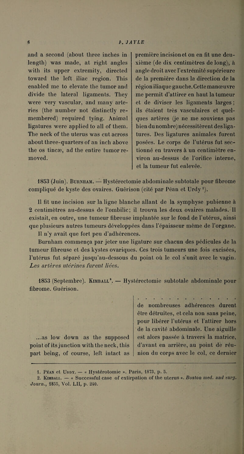 and a second (about three inches in length) was made, at right angles with its upper extremity, directed toward the left iliac région. This enabled me to elevate the tumor and divide the latéral ligaments. They were very vascular, and many arte- ries (the number not distinctly re- membered) required tying. Animal ligatures were applied to ail of them. The neck of the utérus was eut across about three-quarters of an inch above the os tincæ, ad the entire tumor re- moved. première incision et on en fît une deu¬ xième (de dix centimètres de long), à angle droit avec l’extrémité supérieure de la première dans la direction de la région iliaque gauche. Cette manœuvre me permit d’attirer en haut la tumeur et de diviser les ligaments larges ; ils étaient très vasculaires et quel¬ ques artères (je ne me souviens pas bien dunombre) nécessitèrent desliga¬ tures. Des ligatures animales furent posées. Le corps de l’utérus fut sec¬ tionné en travers à un centimètre en¬ viron au-dessus de l’orifice interne, et la tumeur fut enlevée. 1853 (Juin). Burnham. — Hystérectomie abdominale subtotale pour fibrome compliqué de kyste des ovaires. Guérison (cité par Péan et Urdy l). Il fît une incision sur la ligne blanche allant de la symphyse pubienne à 2 centimètres au-dessus de l’ombilic; il trouva les deux ovaires malades. Il existait, en outre, une tumeur fibreuse implantée sur le fond de l’utérus, ainsi que plusieurs autres tumeurs développées dans l’épaisseur même de l’organe. Il n’y avait que fort peu d’adhérences. Burnham commença par jeter une ligature sur chacun des pédicules de la tumeur fibreuse et des kystes ovariques. Ces trois tumeurs une fois excisées, l’utérus fut séparé jusqu’au-dessous du point où le col s’unit avec le vagin. Les artères utérines furent liées. 1853 (Septembre). Kimball2. — Hystérectomie subtotale abdominale pour fibrome. Guérison. ...as low down as the supposed point of its junction with the neck, this part being, of course, left intact as de nombreuses adhérences durent être détruites, et cela non sans peine, pour libérer l’utérus et l’attirer hors de la cavité abdominale. Une aiguille est alors passée à travers la matrice, d’avant en arrière, au point de réu¬ nion du corps avec le col, ce dernier 1. Péan et Up.dy. — « Hystérotomie ». Paris, 1873, p. S. 2. Kimball. — « Successful case of extirpation of the utérus ». Boston med. and surg. Journ., 1855, Vol. LU, p. 240.