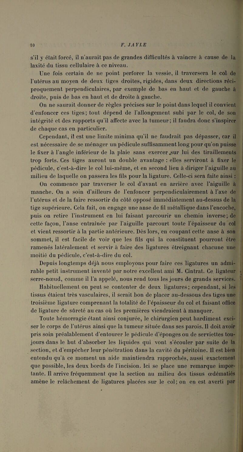 s’il y était forcé, il n'aurait pas de grandes difficultés à vaincre à cause de la laxité du tissu cellulaire à ce niveau. Une fois certain de ne point perforer la vessie, il traversera le col de l’utérus au moyen de deux tiges droites, rigides, dans deux directions réci¬ proquement perpendiculaires, par exemple de bas en haut et de gauche à droite, puis de bas en haut et de droite à gauche. On ne saurait donner de règles précises sur le point dans lequel il convient d’enfoncer ces tiges; tout dépend de l’allongement subi par le col, de son intégrité et des rapports qu’il affecte avec la tumeur; il faudra donc s’inspirer de chaque cas en particulier. Cependant, il est une limite minima qu’il ne faudrait pas dépasser, car il est nécessaire de se ménager un pédicule suffisamment long pour qu’on puisse le fixer à l’angle inférieur de la plaie sans exercer .sur lui des tiraillements trop forts. Ces tiges auront un double avantage : elles serviront à fixer le pédicule, c’est-à-dire le col lui-même, et en second lieu à diriger l’aiguille au milieu de laquelle on passera les fils pour la ligature. Celle-ci sera faite ainsi : On commence par traverser le col d’avant en arrière avec l’aiguille à manche. On a soin d’ailleurs de l’enfoncer perpendiculairement à l’axe de l’utérus et de la faire ressortir du côté opposé immédiatement au-dessus de la tige supérieure. Cela fait, on engage une anse de fil métallique dans l’encoche, puis on retire l’instrument en lui faisant parcourir un chemin inverse; de cette façon, l’anse entraînée par l’aiguille parcourt toute l’épaisseur du col et vient ressortir à la partie antérieure. Dès lors, en coupant cette anse à son sommet, il est facile de voir que les fils qui la constituent pourront être ramenés latéralement et servir à faire des ligatures étreignant chacune une moitié du pédicule, c’est-à-dire du col. Depuis longtemps déjà nous employons pour faire ces ligatures un admi¬ rable petit instrument inventé par notre excellent ami M. Cintrât. Ce ligateur > A serre-nœud, comme il l’a appelé, nous rend tous les jours de grands services, f Habituellement on peut se contenter de deux ligatures; cependant, si les tissus étaient très vasculaires, il serait bon de placer au-dessous des tiges une troisième ligature comprenant la totalité de l’épaisseur du col et faisant office de ligature de sûreté au cas où les premières viendraient à manquer. Toute hémorragie étant ainsi conjurée, le chirurgien peut hardiment exci¬ ser le corps de l’utérus ainsi que la tumeur située dans ses parois. Il doit avoir pris soin préalablement d’entourer le pédicule d’éponges ou de serviettes tou¬ jours dans le but d’absorber les liquides qui vont s’écouler par suite de la section, et d’empêcher leur pénétration dans la cavité du péritoine. Il est bien entendu qu’à ce moment un aide maintiendra rapprochés, aussi exactement que possible, les deux bords de l’incision. Ici se place une remarque impor¬ tante. Il arrive fréquemment que la section au milieu des tissus œdématiés amène le relâchement de ligatures placées sur le col; on en est averti par