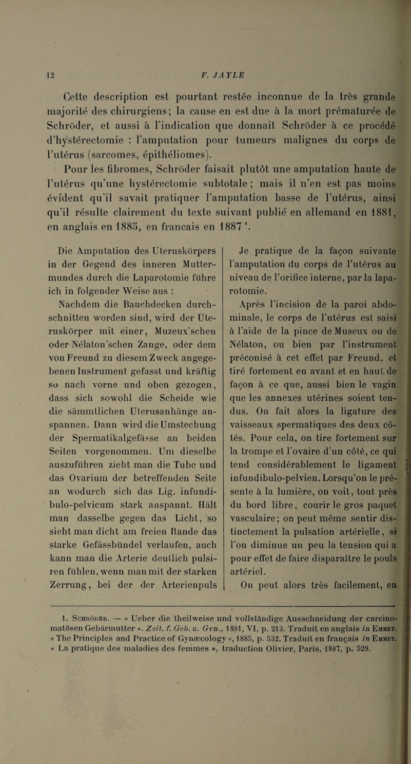 Cette description est pourtant restée inconnue de la très grande majorité des chirurgiens; la cause en est due à la mort prématurée de Schroder, et aussi à l’indication que donnait Schroder à ce procédé d’hystérectomie : l’amputation pour tumeurs malignes du corps de l’utérus (sarcomes, épithéliomes). Pour les fibromes, Schroder faisait plutôt une amputation haute de l’utérus qu’une hystérectomie subtotale ; mais il n’en est pas moins évident qu'il savait pratiquer l’amputation basse de l’utérus, ainsi qu’il résulte clairement du texte suivant publié en allemand en 1881, en anglais en 1885. en français en 1887 \ Die Amputation des Uteruskôrpers in der Gegend des inneren Mutter- mundes durch die Laparotomie führe ich in folgender Weise aus : Nachdem die Bauohdecken durch- schnitten worden sind, wird der Ute- ruskôrper mit einer, Muzeux’schen oder Nélaton’schen Zange, oder clem vonFreund zu diesemZweck angege- henen Instrument gefasst und kraftig so nacli vorne und oben gezogen, dass sich sowohl die Scheide wie die sàmmtlichen Uterusanhange an- spannen. Dann wird die Umstechung der Spermatikalgefasse an beiden Seiten vorgenommen. Um dieselbe auszuführen ziebt man die Tube und das Ovarium der betreffenden Seite an wodurch sich das Lig. infundi- bulo-pelvicum stark anspannt. Hait man dasselbe gegen das Licht, so sieht man dicht am freien bande das starke Gefassbündel verlaufen, auch kann man die Arterie deutlicb pulsi- ren fühlen, wenn man mit der starken Zerrung, bei der der Arterienpuls Je pratique de la façon suivante l'amputation du corps de Futérus au niveau de l’orifice interne, parla lapa¬ rotomie. Après l’incision de la paroi abdo¬ minale, le corps de Futérus est saisi à l’aide de la pince de Museux ou de Nélaton, ou bien par l’instrument préconisé à cet effet par Freund, et tiré fortement en avant et en haut de façon à ce que, aussi bien le vagin que les annexes utérines soient ten¬ dus. On fait alors la ligature des vaisseaux spermatiques des deux cô¬ tés. Pour cela, on tire fortement sur la trompe et l’ovaire d’un côté, ce qui tend considérablement le ligament infundibulo-pelvien. Lorsqu’on le pré¬ sente à la lumière, on voit, tout près du bord libre, courir le gros paquet vasculaire; on peut même sentir dis¬ tinctement la pulsation artérielle, si l’on diminue un peu la tension qui a pour effet de faire disparaître le pouls artériel. On peut alors très facilement, en 1. Schroder. — « Ucber die theilweise und vollstândige Ausschneidung der carcino- matôsen Gebârmutter ». Zcit. t‘. Geb. u. Gyn., 1881, VI, p. 213. Traduit en anglais in Emmet. « The Principles and Practice of Gynæcology », 1885, p. 532. Traduit en français in Emmet. « La pratique des maladies des femmes », traduction Olivier, Paris, 1887, p. 529.