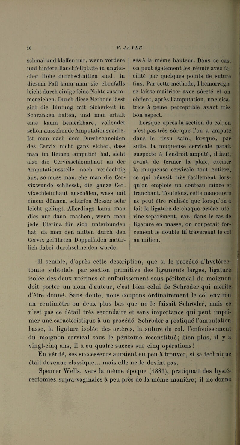 sclimal und klaffen nur, wenn vordere und hintere Bauchfellplatte in unglei- clier Hôhe durchschnitten sind. In diesem Fall kann man sie ebenfalls leiclit durch einige feine Nàhte zusam- menziehen. Durch diese Méthode lasst sich die Blutung mit Sicherkeit in Schranken lialten, und man erlialt eine kaum bemerkbare, vollendet schon aussehende Amputationsnarbe. Ist man nach dem Durchschneiden des Cervix nicht ganz sicher, dass man im Reinen amputirt liât, sieht also die Cervixschleimhaut an der Amputationsstelle noch verdâchtig aus, so muss man, ehe man die Cer- vixwunde schliesst, die ganze Cer vixschleimhaut auschâlen, wass mit einem dünnen, scharfen Messer selir leicht gelingt. Allerdings kann man dies nur dann machen, wenn man jede Uterina fur sich unterbunden hat, da man den mitten durch den Cervix geführten Doppelfaden natür- lich dabei durchschneiden würde. sés à la même hauteur. Dans ce cas, on peut également les réunir avec fa¬ cilité par quelques points de suture fins. Par cette méthode, l’hémorragie se laisse maîtriser avec sûreté et on obtient, après l’amputation, une cica¬ trice à peine perceptible ayant très bon aspect. Lorsque, après la section du col, on n’est pas très sûr que l’on a amputé dans le tissu sain, lorsque, par suite, la muqueuse cervicale paraît suspecte à l’endroit amputé, il faut, avant de fermer la plaie, exciser la muqueuse cervicale tout entière, ce qui réussit très facilement lors¬ qu’on emploie un couteau mince et tranchant. Toutefois, cette manœuvre ne peut être réalisée que lorsqu’on a fait la ligature de chaque artère uté¬ rine séparément, car, dans le cas de ligature en masse, on couperait for¬ cément le double fiï traversant le col , au milieu. Il semble, d’après cette description, que si le procédé d’hystérec¬ tomie subtotale par section primitive des ligaments larges, ligature isolée des deux utérines et enfouissement sous-péritonéal du moignon doit porter un nom d’auteur, c’est bien celui de Schrôder qui mérite d’être donné. Sans doute, nous coupons ordinairement le col environ un centimètre ou deux plus bas que ne le faisait Schrôder, mais ce n’est pas ce détail très secondaire et sans importance qui peut impri¬ mer une.caractéristique à un procédé. Schrôder a pratiqué l’amputation basse, la ligature isolée des artères, la suture du col, l’enfouissement du moignon cervical sous le péritoine reconstitué; bien plus, il y a vingt-cinq ans, il a eu quatre succès sur cinq opérations! En vérité, ses successeurs auraient eu peu à trouver, si sa technique était devenue classique... mais elle ne le devint pas. Spencer Wells, vers la même époque (1881), pratiquait des hysté¬ rectomies supra-vaginales à peu près de la même manière ; il ne donne \