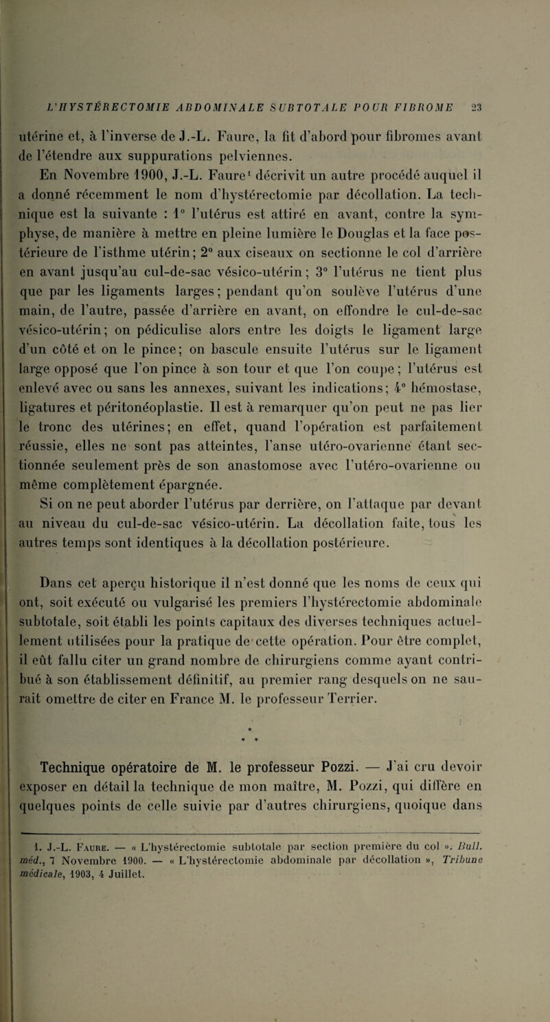 utérine et, à l’inverse de J.-L. Faure, la fit d’abord pour fibromes avant de l’étendre aux suppurations pelviennes. En Novembre 1900, J.-L. Faure1 décrivit un autre procédé auquel il a donné récemment le nom d’hystérectomie par décollation. La tech¬ nique est la suivante : 1° l’utérus est attiré en avant, contre la sym¬ physe, de manière à mettre en pleine lumière le Douglas et la face pos¬ térieure de l’isthme utérin; 2° aux ciseaux on sectionne le col d’arrière en avant jusqu’au cul-de-sac vésico-utérin ; 3° l’utérus ne tient plus que par les ligaments larges; pendant qu’on soulève l’utérus d’une main, de l’autre, passée d’arrière en avant, on effondre le cul-de-sac vésico-utérin ; on pédiculise alors entre les doigts le ligament large d’un côté et on le pince; on bascule ensuite l’utérus sur le ligament large opposé que l’on pince à son tour et que l’on coupe ; l’utérus est enlevé avec ou sans les annexes, suivant les indications; 4° hémostase, ligatures et péritonéoplastie. Il est à remarquer qu’on peut ne pas lier le tronc des utérines; en effet, quand l’opération est parfaitement réussie, elles ne sont pas atteintes, l’anse utéro-ovarienne étant sec¬ tionnée seulement près de son anastomose avec l’utéro-ovarienne ou même complètement épargnée. Si on ne peut aborder l’utérus par derrière, on F attaque par devant v au niveau du cul-de-sac vésico-utérin. La décollation faite, tous les autres temps sont identiques à la décollation postérieure. Dans cet aperçu historique il n’est donné que les noms de ceux qui ont, soit exécuté ou vulgarisé les premiers l’hystérectomie abdominale subtotale, soit établi les points capitaux des diverses techniques actuel¬ lement utilisées pour la pratique de cette opération. Four être complet, il eût fallu citer un grand nombre de chirurgiens comme ayant contri¬ bué à son établissement définitif, au premier rang desquels on ne sau¬ rait omettre de citer en France M. le professeur Terrier. ★ Jf -¥■ Technique opératoire de M. le professeur Pozzi. — J'ai cru devoir exposer en détailla technique de mon maître, M. Pozzi, qui diffère en quelques points de celle suivie par d’autres chirurgiens, quoique dans 1. J.-L. Faure. — « L’hystérectomie subtotale par section première du col ». Bull, méd., 7 Novembre 1900. — « L’hystérectomie abdominale par décollation », Tribune médicale, 1903, 4 Juillet.