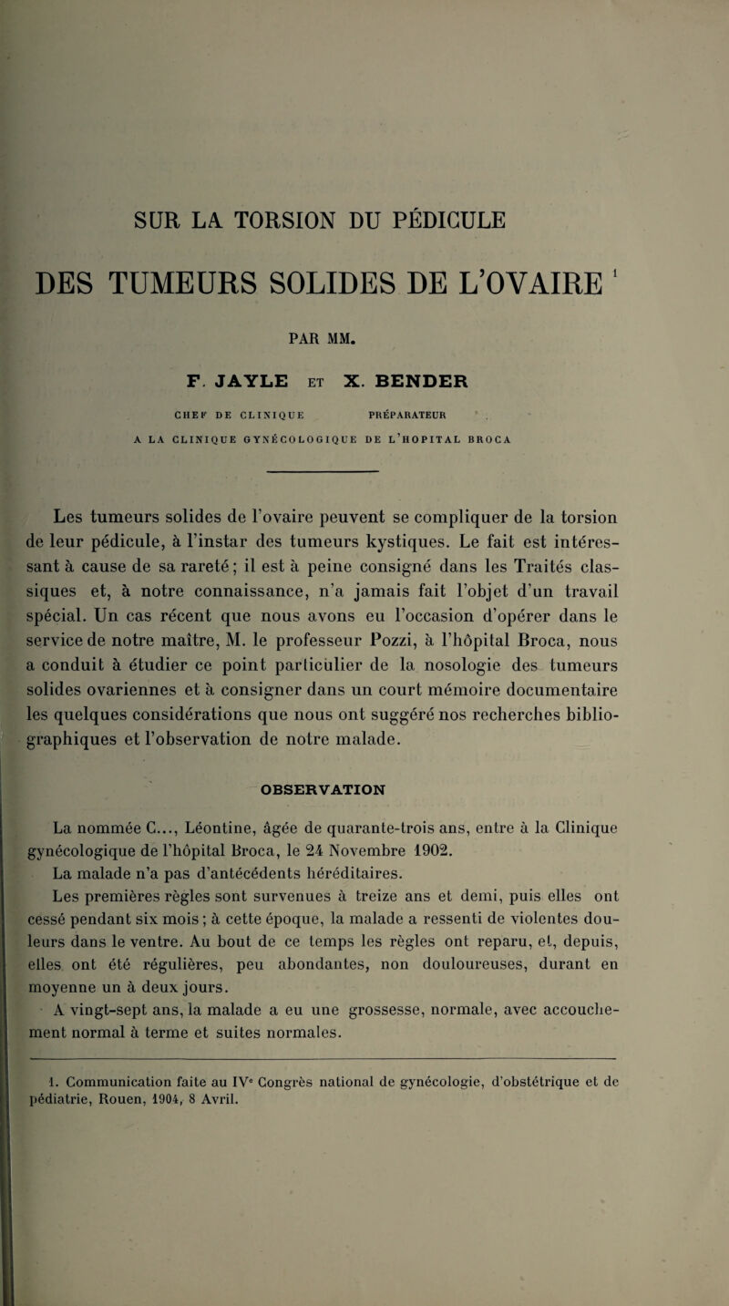 SUR LA. TORSION DU PEDICULE DES TUMEURS SOLIDES DE L’OVAIRE ‘ PAR MM. F. JAYLE ET X. BENDER CHEF DE CLINIQUE PRÉPARATEUR ' . A LA CLINIQUE GYNÉCOLOGIQUE DE l’hOPITAL BROCA Les tumeurs solides de l’ovaire peuvent se compliquer de la torsion de leur pédicule, à l’instar des tumeurs kystiques. Le fait est intéres¬ sant à cause de sa rareté ; il est à peine consigné dans les Traités clas¬ siques et, à notre connaissance, n’a jamais fait l’objet d’un travail spécial. Un cas récent que nous avons eu l’occasion d’opérer dans le service de notre maître, M. le professeur Pozzi, à l’hôpital Broca, nous a conduit à étudier ce point particulier de la nosologie des tumeurs solides ovariennes et à consigner dans un court mémoire documentaire les quelques considérations que nous ont suggéré nos recherches biblio¬ graphiques et l’observation de notre malade. OBSERVATION La nommée G..., Léontine, âgée de quarante-trois ans, entre à la Clinique gynécologique de l’hôpital Broca, le 24 Novembre 1902. La malade n’a pas d’antécédents héréditaires. Les premières règles sont survenues à treize ans et demi, puis elles ont cessé pendant six mois ; à cette époque, la malade a ressenti de violentes dou¬ leurs dans le ventre. Au bout de ce temps les règles ont reparu, et, depuis, elles ont été régulières, peu abondantes, non douloureuses, durant en moyenne un à deux jours. A vingt-sept ans, la malade a eu une grossesse, normale, avec accouche¬ ment normal à terme et suites normales. 1. Communication faite au IV® Congrès national de gynécologie, d’obstétrique et de pédiatrie, Rouen, 1904, 8 Avril.