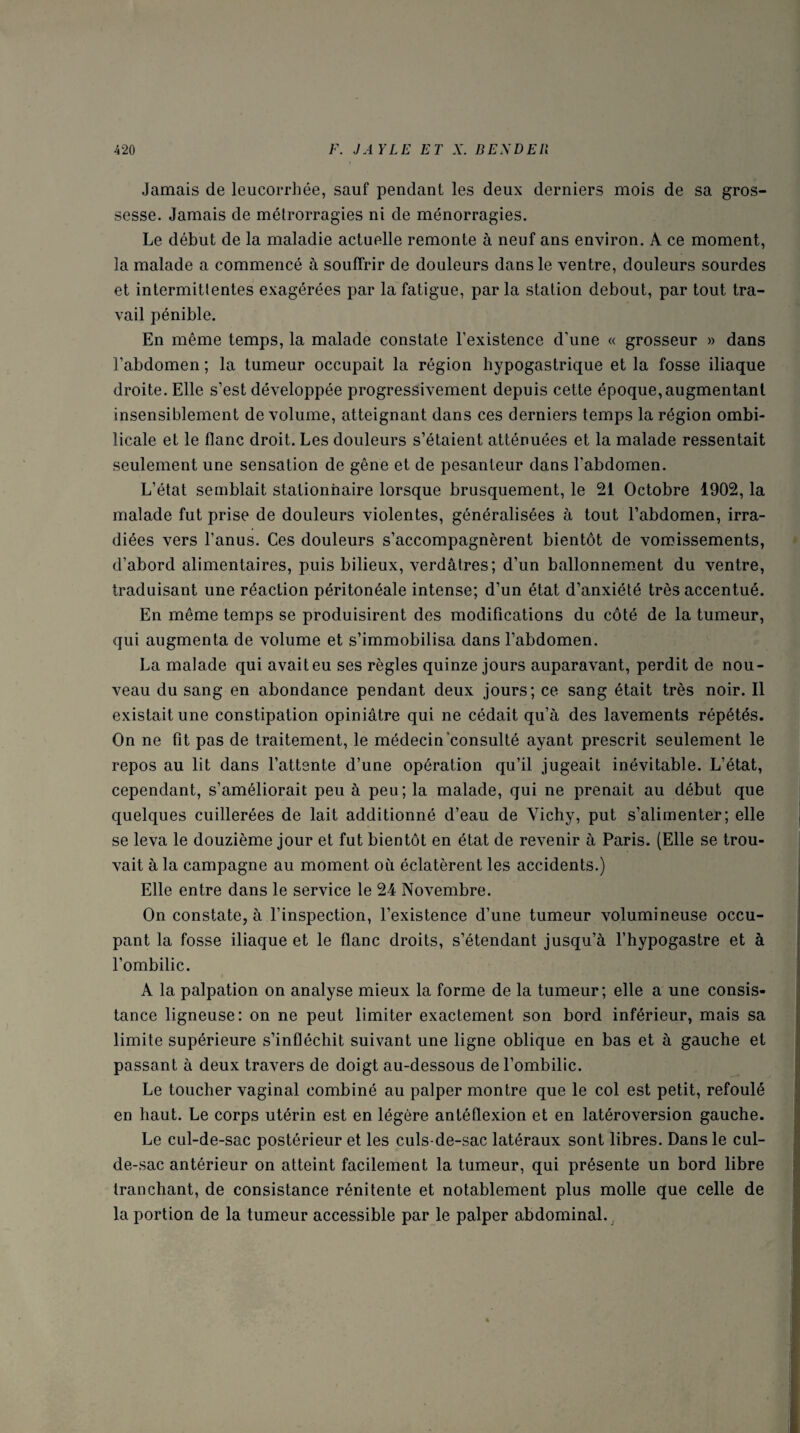 Jamais de leucorrhée, sauf pendant les deux derniers mois de sa gros¬ sesse. Jamais de métrorragies ni de ménorragies. Le début de la maladie actuelle remonte à neuf ans environ. A ce moment, la malade a commencé à souffrir de douleurs dans le ventre, douleurs sourdes et intermittentes exagérées par la fatigue, par la station debout, par tout tra¬ vail pénible. En même temps, la malade constate l’existence d’une « grosseur » dans l’abdomen ; la tumeur occupait la région hypogastrique et la fosse iliaque droite. Elle s’est développée progressivement depuis cette époque, augmentant insensiblement de volume, atteignant dans ces derniers temps la région ombi¬ licale et le flanc droit. Les douleurs s’étaient atténuées et la malade ressentait seulement une sensation de gêne et de pesanteur dans l’abdomen. L’état semblait stationnaire lorsque brusquement, le 21 Octobre 1902, la malade fut prise de douleurs violentes, généralisées à tout l’abdomen, irra¬ diées vers l’anus. Ces douleurs s’accompagnèrent bientôt de vomissements, d’abord alimentaires, puis bilieux, verdâtres; d’un ballonnement du ventre, traduisant une réaction péritonéale intense; d’un état d’anxiété très accentué. En même temps se produisirent des modifications du côté de la tumeur, qui augmenta de volume et s’immobilisa dans l’abdomen. La malade qui avait eu ses règles quinze jours auparavant, perdit de nou¬ veau du sang en abondance pendant deux jours; ce sang était très noir. Il existait une constipation opiniâtre qui ne cédait qu’à des lavements répétés. On ne fît pas de traitement, le médecin consulté ayant prescrit seulement le repos au lit dans l’attente d’une opération qu’il jugeait inévitable. L’état, cependant, s’améliorait peu à peu; la malade, qui ne prenait au début que quelques cuillerées de lait additionné d’eau de Vichy, put s’alimenter; elle se leva le douzième jour et fut bientôt en état de revenir à Paris. (Elle se trou¬ vait à la campagne au moment où éclatèrent les accidents.) Elle entre dans le service le 24 Novembre. On constate, à l’inspection, l’existence d’une tumeur volumineuse occu¬ pant la fosse iliaque et le flanc droits, s’étendant jusqu’à l’hypogastre et à l’ombilic. A la palpation on analyse mieux la forme de la tumeur; elle a une consis¬ tance ligneuse: on ne peut limiter exactement son bord inférieur, mais sa limite supérieure s’infléchit suivant une ligne oblique en bas et à gauche et passant à deux travers de doigt au-dessous de l’ombilic. Le toucher vaginal combiné au palper montre que le col est petit, refoulé en haut. Le corps utérin est en légère antéflexion et en latéroversion gauche. Le cul-de-sac postérieur et les culs-de-sac latéraux sont libres. Dans le cul- de-sac antérieur on atteint facilement la tumeur, qui présente un bord libre tranchant, de consistance rénitente et notablement plus molle que celle de la portion de la tumeur accessible par le palper abdominal..