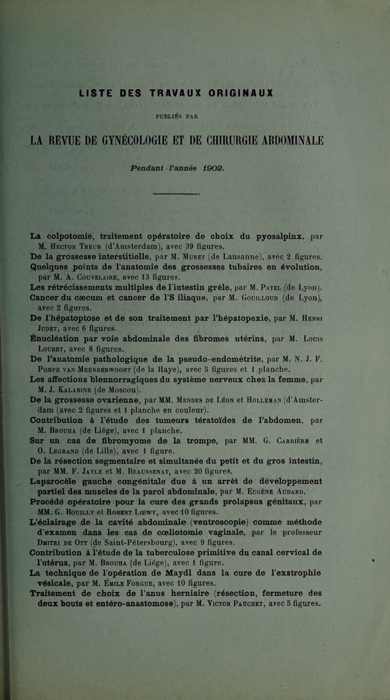 LISTE DES TRAVAUX ORIGINAUX PUBLIÉS PAR LA REVUE DE GYNÉCOLOGIE ET DE CHIRURGIE ARDOMINALE Pendant Tannée 1903. La colpotomie, traitement opératoire de choix du pyosalpinx, par , M. Hector Treub (d’Amsterdam), avec 39 figures. De la grossesse interstitielle, par M, Muret (de Lausanne), avec 2 figures. Quelques points de l’anatomie des grossesses tubaires en évolution, par M. A. Couvelaire, avec 13 figures. Les rétrécissements multiples de l’intestin grêle, par M. Patel (de Lyon). Cancer du cæcum et cancer de l’S iliaque, par M. Gouilloud (de Lyon), avec 2 figures. De l’hépatoptose et de son traitement par Phépatopexie, par M. Henri JuDET, avec 6 figures. Énucléation par voie abdominale des fibromes utérins, par M. Louis Loubet, avec 8 figures.. De Panatomie pathologique de la pseudo-endométrite, par M. N. J. F. Pompe van Meerderwoort (de la Haye), avec 5 figures et 1 planche. Les affections blennorragiques du système nerveux chez la femme, par M. J. Kalabine (de Moscou). De la grossesse ovarienne, par MM. Mendes de Léon et Holleman (d’Amster¬ dam (avec 2 figures et 1 planche en couleur). Contribution à l’étude des tumeurs tératoïdes de Pabdomen, par M. Brouha (de Liège), avec 1 planche. Sur un cas de fibromyome de la trompe, par MM. G. Carrière et O. Legrand (de Lille), avec 1 figure. De la résection segmentaire et simultanée du petit et du gros intestin, par MM. F. Jayle et M. Beaussenat, avec 20 figures. Laparocèle gauche congénitale due à un arrêt de développement partiel des muscles de la paroi abdominale, par M. Eugène Audard. Procédé opératoire pour la cure des grands prolapsus génitaux, par MM. G. Bouilly et Robert Lœwy, avec 10 figures. L’éclairage de la cavité abdominale (ventroscopie) comme méthode d’examen dans les cas de cœliotomie vaginale, par le professeur Dmitri de Ott (de Saint-Pétersbourg), avec 9 figures. Contribution à l’étude de la tuberculose primitive du canal cervical de l’utérus, par M. Brouha (de Liège), avec 1 figure. La technique de l’opération de Maydl dans la cure de Pexstrophie vésicale, par M. Émile Forgue, avec 10 figures. Traitement de choix de l’anus herniaire (résection, fermeture des deux bouts et entéro-anastomose), par M. Victor Paüchet, avec o figures.