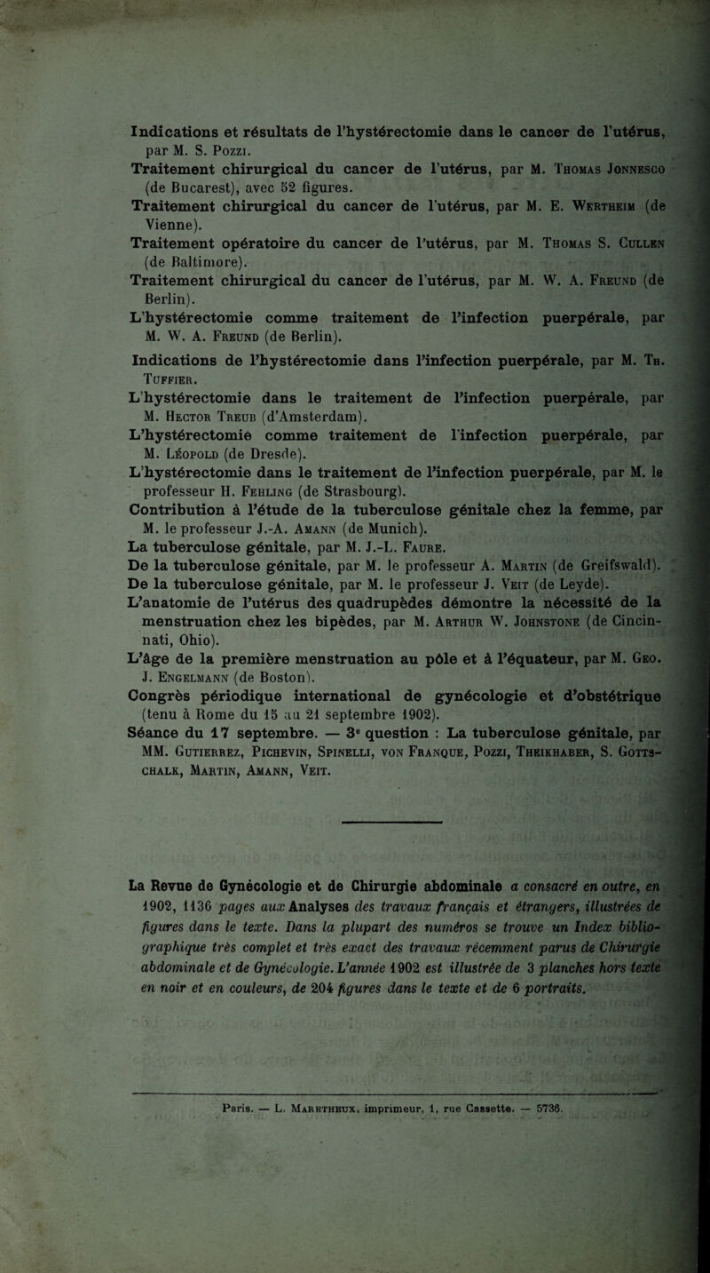 Indications et résultats de l’hystéréotomie dans le cancer de Tutérus, par M. S. Pozzi. Traitement chirurgical du cancer de l’utérus, par M. Thomas Jonnesco (de Bucarest), avec 52 figures. Traitement chirurgical du cancer de l’utérus, par M. E. Wertheim (de Vienne). Traitement opératoire du cancer de Tutérus, par M. Thomas S. Cullen (de Baltimore). Traitement chirurgical du cancer de l’utérus, par M. W. A. Freund (de Berlin). L’hystérectomîe comme traitement de Finfection puerpérale, par M. W. A. Freund (de Berlin). Indications de Fhystérectomie dans Finfection puerpérale, par M. Th. Tüffier. L’hy stéréotomie dans le traitement de Finfection puerpérale, par M. Hector Treub (d’Amsterdam). L’hystérectomié comme traitement de Finfection puerpérale, par M. Léopold (de Dresde). L’hy stéréotomie dans le traitement de Finfection puerpérale, par M. le professeur H. Fehling (de Strasbourg). Contribution à Fétude de la tuberculose génitale chez la femme, par M. le professeur J.-A. Amann (de Munich). La tuberculose génitale, par M. J.-L. Faure. De la tuberculose génitale, par M. le professeur A. Martin (de Greifswald). De la tuberculose génitale, par M. le professeur J. Veit (de Leyde). L'anatomie de Futérus des quadrupèdes démontre la nécessité de la menstruation chez les bipèdes, par M. Arthur W. Johnstone (de Cincin¬ nati, Ohio). L'âge de la première menstruation au pôle et à l'équateur, par M. Geo. J. Engelmann (de Boston). Congrès périodique international de gynécologie et d’obstétrique (tenu à Rome du 15 aa 21 septembre 1902). Séance du 17 septembre. — question : La tuberculose génitale, par MM. Gutierrez, Pichevin, Spinelli, von Franque, Pozzi, Theikhaber, S. Gotts- CHALK, Martin, Amann, Veit. La Revue de Gynécologie et de Chirurgie abdominale a consacré en outre^ en 1902, 1136 pages Analyses des travaux français et étrangers^ illustrées de figures dans le texte. Dans la plupart des numéros se trouve un Index biblio¬ graphique très complet et très exact des travaux récemment parus de Chirurgie abdominale et de Gynécologie. Vannée 1902 est illustrée de 3 planches hors texte en noir et en couleurs, de 204 figures dans le texte et de 6 portraits.