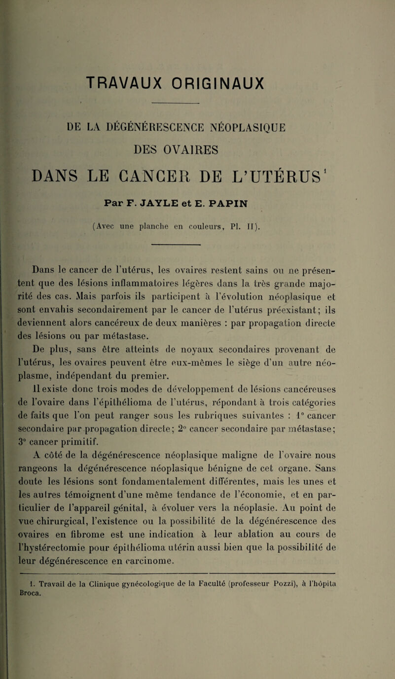 iaa-: V TRAVAUX ORIGINAUX DE LA DEGENERESCENCE NÉOPLASIQUE DES OVAIRES DANS LE CANCER DE L’UTÉRUS* Par F. JAYLE et E. PAPIN (Avec une planche en couleurs, PL II). t Dans le cancer de l’iitérus, les ovaires restent sains on ne présen¬ tent que des lésions inflammatoires légères dans la très grande majo¬ rité des cas. Mais parfois ils participent à l’évolution néoplasique et sont envahis secondairement par le cancer de l’utérus préexistant; ils deviennent alors cancéreux de deux manières : par propagation directe des lésions ou par métastase. De plus, sans être atteints de noyaux secondaires provenant de l’utérus, les ovaires peuvent être eux-mêmes le siège d’un autre néo¬ plasme, indépendant du premier. de Fovaire dans l’épithélioma de l’utérus, répondant à trois catégories de faits que Ton peut ranger sous les rubriques suivantes : 1” cancer secondaire par .propagation directe; 2^ cancer secondaire par métastase; 3° cancer primitif. A côté de la dégénérescence néoplasique maligne de l’ovaire nous rangeons la dégénérescence néoplasique bénigne de cet organe. Sans doute les lésions sont fondamentalement differentes, mais les unes et les autres témoignent d’une même tendance de l’économie, et en par¬ ticulier de l’appareil génital, à évoluer vers la néoplasie. Au point de vue chirurgical, l’existence ou la possibilité de la dégénérescence des ovaires en fibrome est une indication à leur ablation au cours de Fhystérectomie pour épilhélioma utérin aussi bien que la possibilité de leur dégénérescence en carcinome. 1. Travail de la Clinique gynécologique de la Faculté (professeur Pozzi), à l’hôpila Broca.