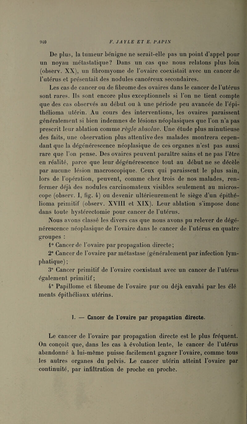 De plus, la tumeur bénigne ne serait-elle pas un point d’appel pour un noyau métastatique? Dans un cas que nous relatons plus loin (observ. XX), un fibromyome de l’ovaire coexistait avec un cancer de l’utérus et présentait des nodules cancéreux secondaires. Les cas de cancer ou de fibrome des ovaires dans le cancer de l’utérus sont rares. Ils sont encore plus exceptionnels si l’on ne tient compte que des cas observés au début ou à une période peu avancée de l’épi- thélioma utérin. Au cours des interventions, les ovaires paraissent généralement si bien indemnes de lésions néoplasiques que l’on n’a pas prescrit leur ablation comme règle absolue. Une étude plus minutieuse des faits, une observation plus attentive des malades montrera cepen¬ dant que la dégénérescence néoplasique de ces organes n’est pas aussi rare que l’on pense. Des ovaires peuvent paraître sains et ne pas l’être en réalité, parce que leur dégénérescence tout au début ne se décèle par aucune lésion macroscopique. Ceux qui paraissent le plus sain, lors de l’opération, peuvent, comme chez trois de nos malades, ren¬ fermer déjà des nodules carcinomateux visibles seulement au micros¬ cope (observ. I, fig. 4) ou devenir ultérieurement le siège d’un épithé- lioma primitif (observ. XVIII et XIX). Leur ablation s’impose donc dans toute hystérectomie pour cancer de l’utérus. Nous avons classé les divers cas que nous avons piyrelever de dégé¬ nérescence néoplasique de l’ovaire dans le cancer de l’utérus en quatre groupes : Cancer de l’ovaire par propagation directe; 2” Cancer de l’ovaire par métastase (généralement par infection lym¬ phatique) ; 3” Cancer primitif de l’ovaire coexistant avec un cancer de l’utérus également primitif; 4® Papillome et fibrome de l’ovaire pur ou déjà envahi par les élé ments épithéliaux utérins. 1. — Cancer de l’ovaire par propagation directe. Le cancer de l’ovaire par propagation directe est le plus fréquent. On conçoit que, dans les cas à évolution lente, le cancer de l’utérus abandonné à lui-même puisse facilement gagner l’ovaire, comme tous les autres organes du pelvis. Le cancer utérin atteint l’ovaire par continuité, par infiltration de proche en proche.